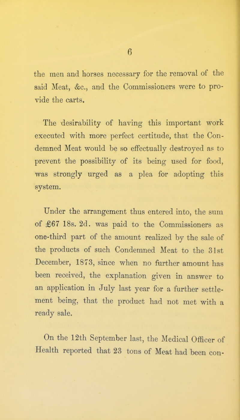 the men and horses necessary for the removal of the said Meat, &c., and the Commissioners were to pro- vide the carts. The desirability of having this important work executed with more perfect certitude, that the Con- demned Meat would be so effectually destroyed as to prevent the possibility of its being used for food, was strongly urged as a plea for adopting this system. Under the arrangement thus entered into, the sum of £67 18s. 2d. was paid to the Commissioners as one-third part of the amount realized by the sale of the products of such Condemned Meat to the 31st December, 1873, since when no further amount has been received, the explanation given in answer to an application in July last year for a further settle- ment being, that the product had not met with a ready sale. On the 12th September last, the Medical Officer of Health reported that 23 tons of Meat had been con-