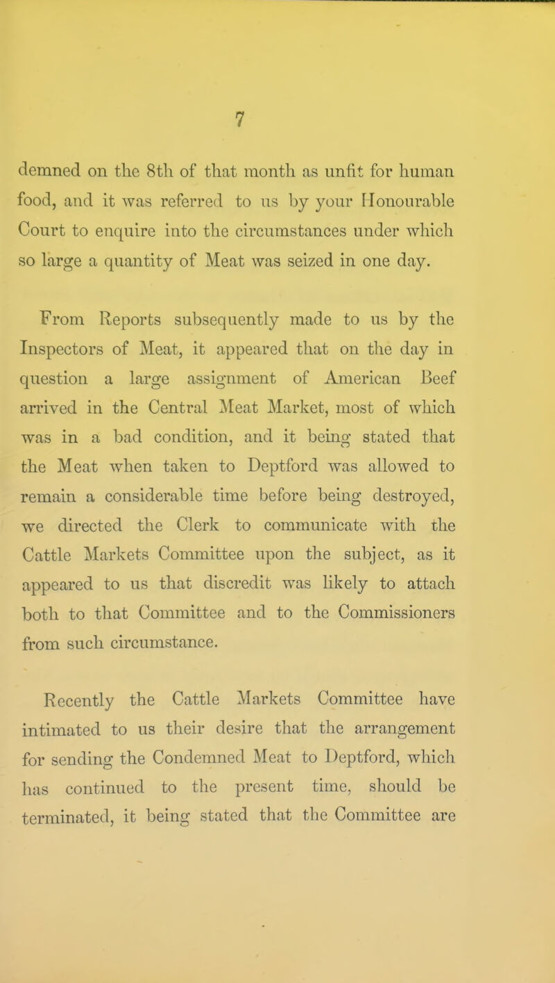 demned on the 8th of that month as unfit for human food, and it was referred to us by your Honourable Court to enquire into the circumstances under wliich so large a quantity of Meat was seized in one day. From Reports subsequently made to us by the Inspectors of Meat, it appeared tliat on the day in question a large assignment of American Beef arrived in the Central Meat Market, most of which was in a bad condition, and it being stated that the Meat when taken to Deptford was allowed to remain a considerable time before being destroyed, we directed the Clerk to communicate with the Cattle Markets Committee upon the subject, as it appeared to us that discredit was likely to attach both to that Committee and to the Commissioners from such circumstance. Recently the Cattle Markets Committee have intimated to us their desire that the arrangement for sending the Condemned Meat to Deptford, whicli has continued to the present time, should be terminated, it being stated that the Committee are