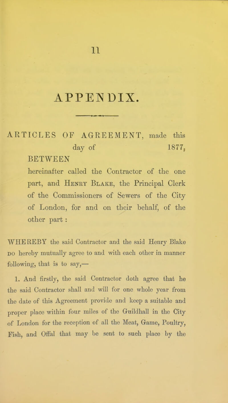 APPENDIX. ARTICLES OF AGREEMENT, made this day of 1877, BETWEEN hereinafter called the Contractor of the one part, and Henry Blake, the Principal Clerk of the Commissioners of Sewers of the City of London, for and on their behalf, of the other part : WHEREBY the said Contractor and the said Henry Blake DO hereby mutually agree to and with each other in manner following, that is to say,— 1. And firstly, the said Contractor doth agree that he the said Contractor shall and will for one whole year from the date of this Agreement provide and keep a suitable and proper place within four miles of the Guildhall in the City of London for the reception of all the Meat, Game, Poultry, Fish, and Offal that may be sent to such place by the