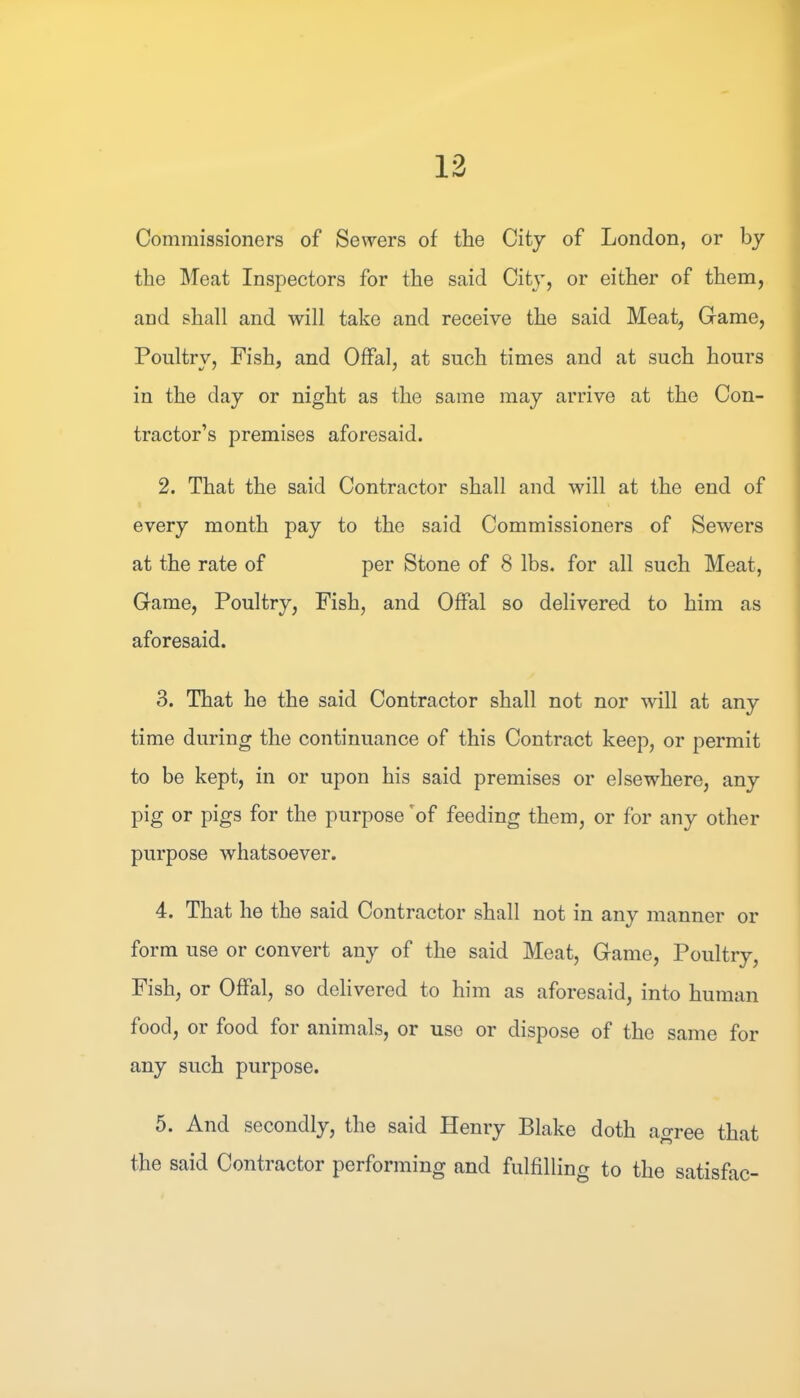 13 Commissioners of Sewers of the City of London, or by the IMeat Inspectors for the said City, or either of them, and shall and will take and receive the said Meat, Game, Poultry, Fish, and Offal, at such times and at such hours in the day or night as the same may arrive at the Con- tractor’s premises aforesaid. 2. That the said Contractor shall and will at the end of every month pay to the said Commissioners of Sewers at the rate of per Stone of 8 lbs. for all such Meat, Game, Poultry, Fish, and Offal so delivered to him as aforesaid. 3. That he the said Contractor shall not nor will at any time during the continuance of this Contract keep, or permit to be kept, in or upon his said premises or elsewhere, any pig or pigs for the purpose of feeding them, or for any other purpose whatsoever. 4. That he the said Contractor shall not in any manner or form use or convert any of the said Meat, Game, Poultry, Fish, or Offal, so delivered to him as aforesaid, into human food, or food for animals, or use or dispose of the same for any such purpose. 5. And secondly, the said Henry Blake doth agree that the said Contractor performing and fulfilling to the satisfac-