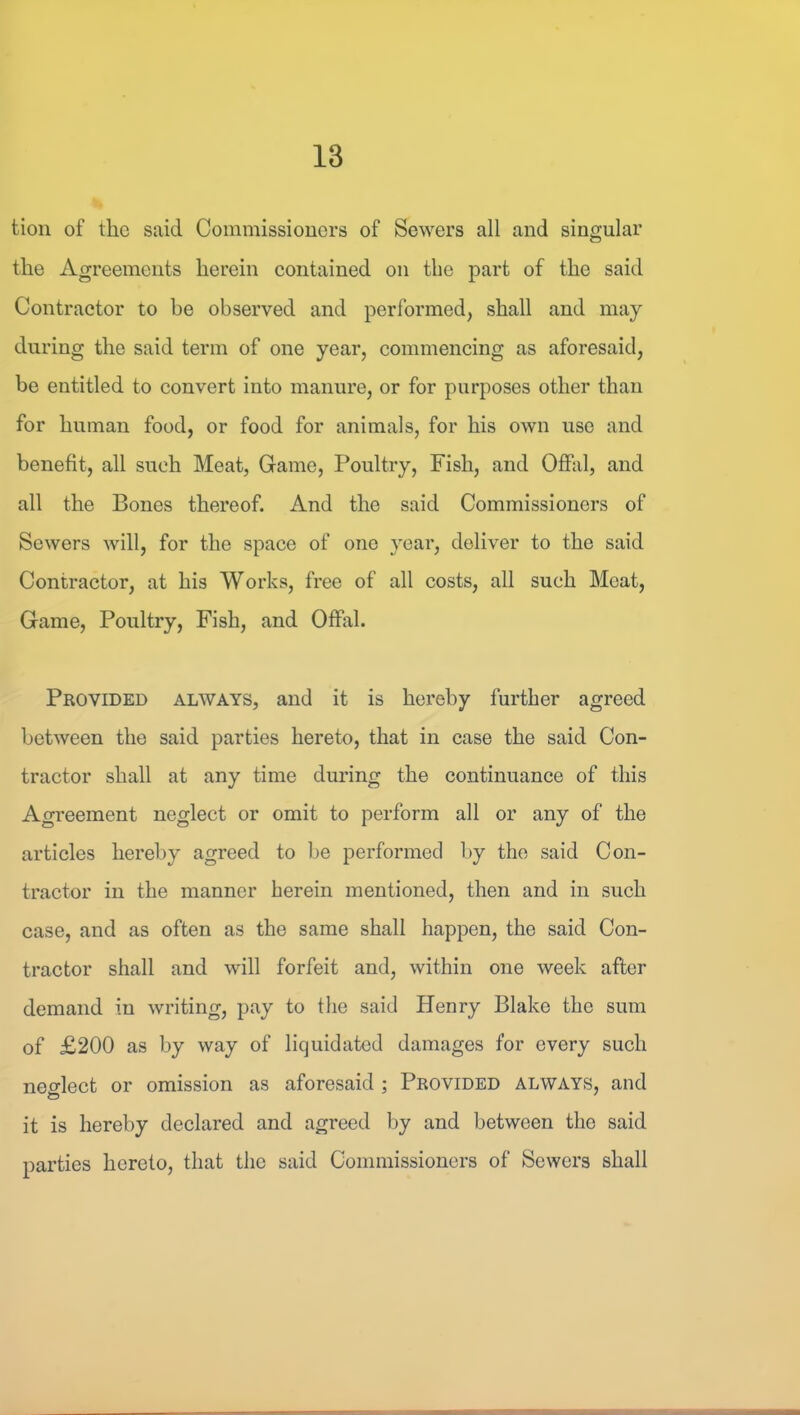 tion of the said Commissiouers of Sewers all and singular the Agreements herein eontained on the part of the said Contractor to be observed and performed, shall and may during the said term of one year, commencing as aforesaid, be entitled to convert into manure, or for purposes other than for human food, or food for animals, for his own use and benefit, all such Meat, Game, Poultry, Fish, and Offal, and all the Bones thereof. And the said Commissioners of Sewers will, for the space of one year, deliver to the said Contractor, at his Works, free of all costs, all such Meat, Game, Poultry, Fish, and Offal. Provided always, and it is hei’eby further agreed between the said parties hereto, that in case the said Con- tractor shall at any time during the continuance of this Agreement neglect or omit to perform all or any of the articles hereby agreed to be performed by the said Con- tractor in the manner herein mentioned, then and in such case, and as often as the same shall happen, the said Con- tractor shall and will forfeit and, within one week after demand in writing, pay to the said Henry Blake the sum of £200 as by way of liquidated damages for every such neo-lect or omission as aforesaid ; Provided always, and to ' it is hereby declared and agreed by and between the said parties hereto, that the said Commissioners of Sewers shall