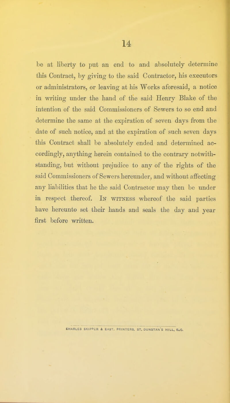 be at liberty to put an end to and absolutely determine this Contract, by giving to the said Contractor, his executors or administrators, or leaving at his Works aforesaid, a notice in writing under the hand of the said Henry Blake of the intention of the said Commissioners of Sewers to so end and determine the same at the expiration of seven days from the date of such notice, and at the expiration of such seven days this Contract shall be absolutely ended and determined ac- cordingly, anything herein contained to the contrary notwith- standing, but without prejudice to any of the rights of the said Commissioners of Sewers hereunder, and without affecting any liabilities that he the said Contractor may then be under in respect thereof. In witness whereof the said parties have hereunto set their hands and seals the day and year first before written. CHARLES SKlPOcR 4 EAST, PRINTERS. ST. DUNSTAN'S HILL, E.C.