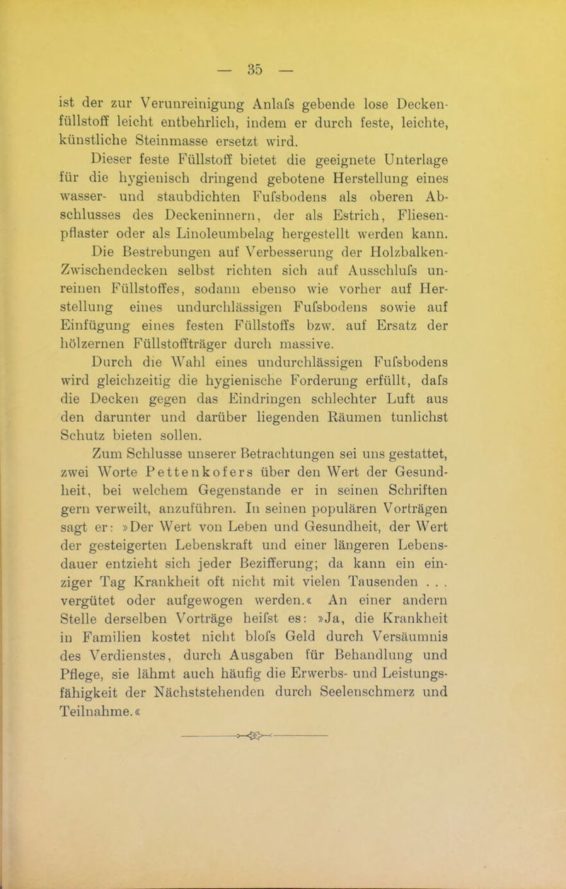 ist der zur Verunreinigung Anlafs gebende lose Decken- fiillstoff leicht entbehrlich, indem er durch feste, leichte, kiinstliche Steinmasse ersetzt wird. Dieser feste Fiillstoff bietet die geeignete Unterlage fiir die hygienisch dringend gebotene Herstellung eines wasser- und staubdichten Fufsbodens als oberen Ab- schlusses des Deckeninnern, der als Estrich, Fliesen- pflaster oder als Linoleumbelag hergestellt werden kann. Die Bestrebungen auf Verbesserung der Holzbalken- Zwischendecken selbst richten sich auf Ausschlufs un- reiuen Ftillstoffes, sodaim ebenso wie vorher auf Her- stellung eines undurchlassigen Fufsbodens sowie auf Einfiigung eines festen Fiillstoffs bzw. auf Ersatz der holzernen Fiillstofftrager durch massive. Durch die Wahl eines undurchlassigen Fufsbodens wird gleichzeitig die hygienische Forderung erfiillt, dafs die Decken gegen das Eindringen schlechter Luft aus den darunter und dariiber liegenden Raumen tunlichst Schutz bieten sollen. Zum Schlusse unserer Betrachtungen sei uns gestattet, zwei Worte JPettenkofers fiber den Wert der Gesund- lieit, bei welchem Gegenstande er in seinen Schriften gern verweilt, anzufiihren. In seinen popularen Vortragen sagt er: »Der Wert von Leben und Gesundheit, der Wert der gesteigerten Lebenskraft und einer langeren Lebens- dauer entzieht sich jeder Bezifferung; da kann ein ein- ziger Tag Krankheit oft nicht mit vielen Tausenden . . . vergiitet oder aufgewogen werden.« An einer andern Stelle derselben Vortrage heifst es: »Ja, die Krankheit in Familien kostet nicht blofs Geld durch Versaumnis des Verdienstes, durch Ausgaben fiir Behandlung und Pflege, sie liihmt auch haufig die Erwerbs- und Leistungs- fahigkeit der Nachststehenden durch Seelenschmerz und Teilnahme.«