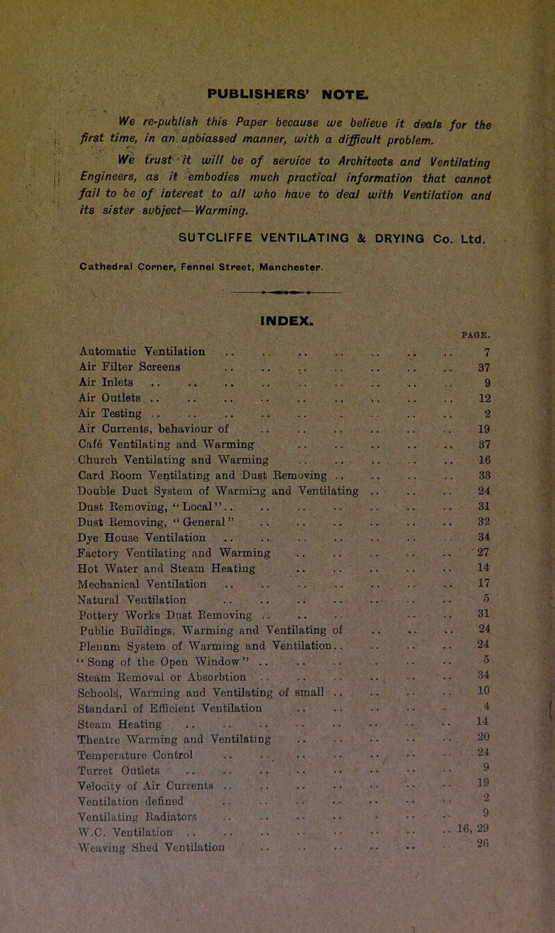 PUBLISHERS’ NOTE. •* n We re-puhliah this Paper because we believe it deals for the first time, in an unbiassed manner, with a difficult problem. We trust it will be of seruice to Architects and Ventilating Engineers, as it embodies much practical information that cannot fail to be of interest to all who have to deal with Ventilation and its sister subject—Warming. SUTCLIFFE VENTILATING &. DRYING Co. Ltd. Cathedral Corner, Fennel Street, Manchester. INDEX. Automatic Ventilation Air Filter Screens Air Inlets .. Air Outlets Air Testing Air Currents, behaviour of Caf6 Ventilating and Warming Church Ventilating and Warming ... Card Room Ventilating and Dust Removing .. Double Duct System of Warming and Ventilating Dust Removing, “ Local ”.. Dust Removing, “General” Dye House Ventilation Factory Ventilating and Warming Hot Water and Steam Heating Mechanical Ventilation Natural Ventilation Pottery Works Dust Removing Public Buildings, Warming and Ventilating of Plenum System of Warming and Ventilation.. “Song of the Open Window” .. Steam Removal or Absorbtion Schools, Warming and Ventilating of small .. Standard of Efficient Ventilation Steam Heating Theatre Wanning and Ventilating Temperature Control Turret Outlets Velocity of Air Currents Ventilation defined Ventilating Radiators W.C. Ventilation Weaving Shed Ventilation PAGE. 7 37 9 12 2 19 37 16 33 24 31 32 34 ' '27 14 17 o 31 24 24 5 34 10 4 14 20 24 9 19 2 9 16, 29 26