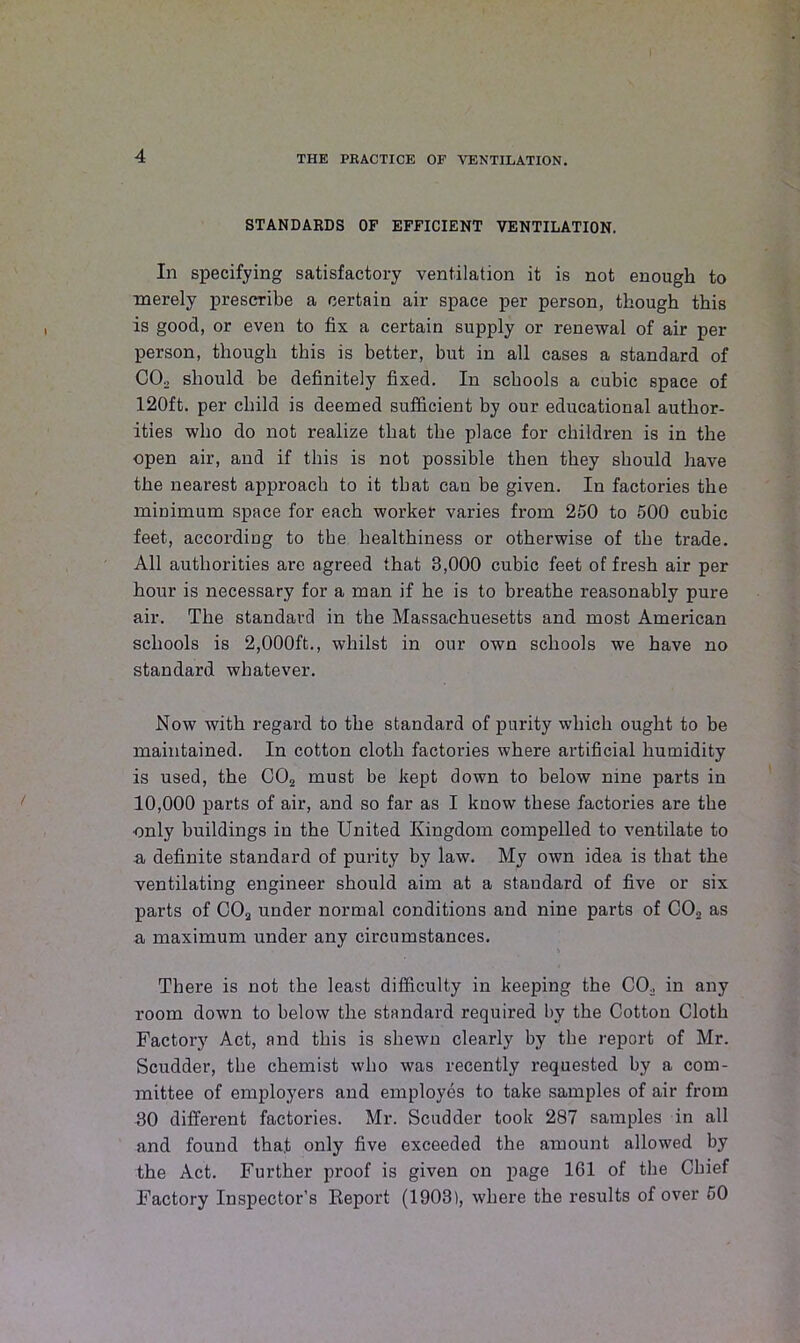 STANDARDS OF EFFICIENT VENTILATION. In specifying satisfactory ventilation it is not enough to merely prescribe a certain air space per person, though this is good, or even to fix a certain supply or renewal of air per person, though this is better, but in all cases a standard of CO. should be definitely fixed. In schools a cubic space of 120ft. per child is deemed sufficient by our educational author- ities who do not realize that the place for children is in the open air, and if this is not possible then they should have the nearest approach to it that can be given. In factories the minimum space for each worker varies from 250 to 500 cubic feet, according to the healthiness or otherwise of the trade. All authorities are agreed that 3,000 cubic feet of fresh air per hour is necessary for a man if he is to breathe reasonably pure air. The standard in the Massachuesetts and most American schools is 2,000ft., whilst in our own schools we have no standard whatever. Now with regard to the standard of purity which ought to be maintained. In cotton cloth factories where artificial humidity is used, the CO„ must be kept down to below nine parts in 10,000 parts of air, and so far as I know these factories are the ■only buildings in the United Kingdom compelled to ventilate to a definite standard of purity by law. My own idea is that the ventilating engineer should aim at a standard of five or six parts of COa under normal conditions and nine parts of C02 as a maximum under any circumstances. There is not the least difficulty in keeping the CO. in any room down to below the standard required by the Cotton Cloth Factory Act, and this is shewn clearly by the report of Mr. Scudder, tbe chemist who was recently requested by a com- mittee of employers and employes to take samples of air from 30 different factories. Mr. Scudder took 287 samples in all and found that only five exceeded the amount allowed by the Act. Further proof is given on page 161 of the Chief Factory Inspector's Report (1903), where the results of over 50