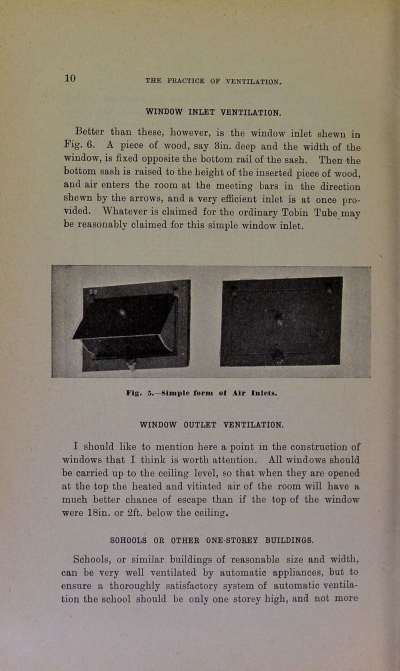 WINDOW INLET VENTILATION. Better than these, however, is the window inlet shewn in Fig. 6. A piece of wood, say 3in. deep and the width of the window, is fixed opposite the bottom rail of the sash. Then the bottom sash is raised to the height of the inserted piece of wood, and air enters the room at the meeting bars in the direction shewn by the arrows, and a very efficient inlet is at once pro- vided. Whatever is claimed for the ordinary Tobin Tube may be reasonably claimed for this simple window inlet. Fig. 5.—Simple form ot Air Inlets. WINDOW OUTLET VENTILATION. I should like to mention here a point in the construction of windows that I think is worth attention. All windows should be carried up to the ceiling level, so that when they are opened at the top the heated and vitiated air of the room will have a much better chance of escape than if the top of the window were 18in. or 2ft. below the ceiling. SOHOOLS OR OTHER ONE-STOREY BUILDINGS. Schools, or similar buildings of reasonable size and width, can be very well ventilated by automatic appliances, but to ensure a thoroughly satisfactory system of automatic ventila- tion the school should be only one storey high, and not more