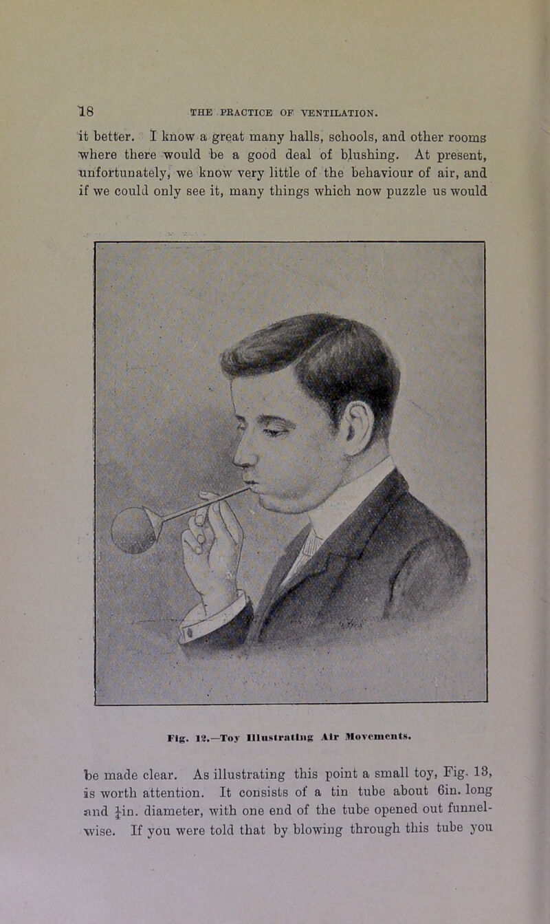 it better. I know a great many halls, schools, and other rooms where there would be a good deal of blushing. At present, unfortunately, we know very little of the behaviour of air, and if we could only see it, many things which now puzzle us would Fig. 12.—Toy Illustrating Air Movements. be made clear. As illustrating this point a small toy, Fig. 13, is worth attention. It consists of a tin tube about 6in. long sind Jin. diameter, with one end of the tube opened out funnel- wise. If you were told that by blowing through this tube you