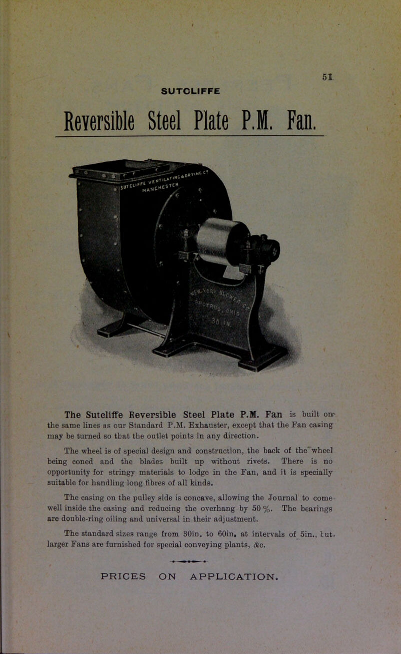 SUTCLIFFE Reversible Steel Plate P.M. Fan. The Sutcliffe Reversible Steel Plate P.M. Fan is built one the same lines as our Standard P.M. Exhauster, except that the Fan casing may be turned so that the outlet points in any direction. The wheel is of special design and construction, the back of the^wheel being coned and the blades built up without rivets. There is no opportunity for stringy materials to lodge in the Fan, and it is specially suitable for handliug long fibres of all kinds. The casing on the pulley side is concave, allowing the Journal to come well inside the casing and reducing the overhang by 50 %. The bearings are double-ring oiling and universal in their adjustment. The standard sizes range from 30in. to 60in, at intervals of 5in., tut. larger Fans are furnished for special conveying plants, &c. PRICES ON APPLICATION.