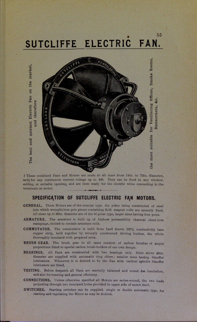 # 55 SUTCLIFFE ELECTRIC FAN. O X t- n £ o sz c o c Cj U. O t- « S £- O ♦-> t, O 0) « J5 W co C o> rt •4J 0) *5 cr T3 c cd <D 0) 4= H f These combined Fans and Motors are made in all sizes from 14in. to 72in. diameter, *ndj for any continuous current voltage up to 440. They can be fixed in any window, •ceiling, or suitable opening, and are then ready for the electric wires connecting to the terminals on motor. SPECIFICATION OF SUTCLIFFE ELECTRIC F^N MOTORS. GENERAL. These Motors are of the circular type, the yokes being constructed of steel into which wrought iron pole pieces containing field magnet coils are securely fixed. All sizes up to 86in. diameter are of the bi-polar type, larger sizes having four poles. ARMATURE. The armature is built up of highest permeability charcoal sheet-iron stampings, slotted to contain armature coils. G0MMUTAT0R. The commutator is built from hard drawn 100% conductivity bare copper strip, held together by strongly constructed driving bushes, the whole thoroughly insulated with prepared mica. BRUSH GEAR. The brush gear in all cases consists of carbon brushes of ample proportions fitted to special carbon brush-holders of our own design. BEARINGS. All Fans are constructed with two bearings only. Sizes above 24in. diameter are supplied with automatic ring oilers ; smaller sizes having Stauffer lubricators. Whenever it is desired to fix the Fan with vertical spindle Stauffer lubricators are fitted. TESTING. Before despatch all Fans are carefully balanced and tested for insulation, and also for running and general efficiency. CONNECTIONS. UnlesB otherwise specified all Motors are series-wound, the two leads projecting through two insulated holes provided in upper side of motor shell, SWITCHES. Starting switches can be supplied, single or double automatic type, for starting and regulating the Motor as may be desired.