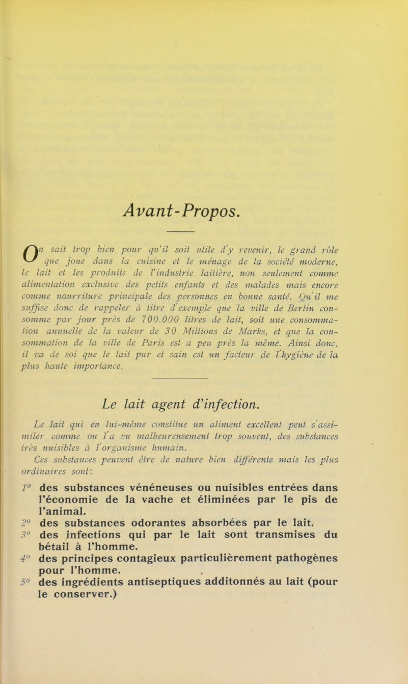 Avant-Propos On sait trop bien pour qu'il soit utile d’y revenir, le grand rôle que joue dans la cuisine et le ménage de la société moderne, le lait et les produits de l'industrie laitière, non seulement comme alimentation exclusive des petits enfants et des malades mais encore comme nourriture principale des personnes en bonne santé. Qu’il me suffise donc de rappeler à titre d’exemple que la ville de Berlin con- somme par jour près de 700.000 litres de lait, soit une consomma- tion annuelle de la valeur de 30 Millions de Marks, et que la con- sommation de la ville de Paris est a peu près la même. Ainsi donc, il va de soi que le lait pur et sain est un facteur de l’hygiène de la plus haute importance. Le lait agent d'infection. Le lait qui en lui-même constitue un aliment excellent peut s’assi- miler comme on l’a vu malheureusement trop souvent, des substances très nuisibles à ïorganisme humain. Ces substances peuvent être de nature bien différente mais les plus ordinaires sont : 1° des substances vénéneuses ou nuisibles entrées dans l’économie de la vache et éliminées par le pis de l’animal. 2° des substances odorantes absorbées par le lait. 3° des infections qui par le lait sont transmises du bétail à l’homme. 4° des principes contagieux particulièrement pathogènes pour l’homme. 5° des ingrédients antiseptiques additonnés au lait (pour le conserver.)