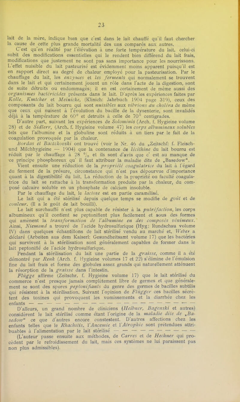 lait de la mère, indique bien que c'est dans le lait chauffé qu’il faut chercher la cause de cette plus grande mortalité des uns comparés aux autres. C’est qu’en réalité par l’élévation à une forte température du lait, celui-ci subit des modifications essentielles qui le rendent bien différend du lait frais, modifications que justement ne sont pas sans importance pour les nourrissons. L’effet nuisible du lait pasteurisé est évidemment moins apparent puisqu’il est en rapport direct au degré de chaleur employé pour la pasteurisation. Par le chauffage du lait, les enzymes et les ferments qui normalement se trouvent dans le lait et qui certainement jouent un rôle dans l'acte de la digestion, sont de suite détruits ou endommagés; il en est certainement de même aussi des organismes bactéricides présents dans le lait. D’après les expériences faites par Kolle, Kmtcher et Meinicke, (Klinich: Jahrbuch 1904 page 319), ceux des composants du lait bourru qui sont nuisibles aux vibrions du choléra de même que ceux qui nuisent à l’évolution du bacille de la dysenterie, sont invalidés déjà à la température de 60° et détruits à celle de 70° centigrades. D’autre part, suivant les expériences de Solominis (Arch. f. Hygieine volume 28) et de Sidlerr, (Arch. f. Hygieine volume 47) les corps albumineux solubles tels que l’albumine et la globuline sont réduits à un tiers par le fait de la coagulation provoquée par la chaleur. Bordas et Bactzkovski ont trouvé (voir le Nr. 46 du „Zeitschf: f. Fleisch- und Milchhygieine — 1904) que la contenance de lécithine du lait bourru est réduit par le chauffage à 28 °/0 et ils sont d’avis que c’ est au manque de ce principe phosphoreux qu’ il faut attribuer la maladie dite de „Basedow“. Vient ensuite une réduction de la propriété coagulairice du lait à l’égard du ferment de la présure, circonstance qui n'est pas dépourvue d’importance quant à la digestibilité du lait. La réduction de la propriété ou faculté coagula- trice du lait se rattache à la transformation produite par la chaleur, du com- posé calcaire soluble en un phosphate de calcium insoluble. Par le chauffage du lait, le lactose est en partie caramélisé. Le lait qui a été stérilisé depuis quelque temps se modifie de goût et de couleur. (Il a le goût de lait bouilli). Le lait surchauffé n’est plus capable de résister à la putréfaction, les corps albumineux qu’il contient se peptonifient plus facilement et sous des formes qui amènent la transformation de l’albumine en des composés venimeux. Ainsi, Niemand a trouvé de l’acide hydrosulfurique (Hyg: Rundschau volume IV) dans quelques échantillons de lait stérilisé vendu au marché et, Weber a déclaré (Arbeiten aus dem Kaiserl: Gesundheitsamt volume 17) que les bactéries qui survivent à la stérilisation sont généralement capables de former dans le lait peptonifié de l’acide hydrosulfurique. Pendant la stérilisation du lait une partie de la graisse, comme il a été démontré par Renk (Arch. f. Hygieine volumes 17 et 22) s’élimine de l’émulsion fine du lait frais et forme des globules assez grands qui naturellement atténuent la résorption de la graisse dans l’intestin. Flügge affirme (Zeitschr. f. Hygieine volume 17) que le lait stérilisé du commerce n’est presque jamais complètement libre de germes et que générale- ment se sont des spores peptonifiants du genre des germes de bacilles subtilis qui résistent à la stérilisation. Suivant l’opinion de Fliïgger ces bacilles sécrè- tent des toxines qui provoquent les vomissements et la diarrhée chez les enfants — — — — — — — — — — — — — — — — — — ' — D’alleurs, un grand nombre de cliniciens (Heibner, Bagenski et autres) considèrent le lait stérilisé comme étant l’origine de la maladie dite de „Ba- sedow“ ce que d'autres encore constestent. D’autres affections chez les enfants telles que le Rhachilis, Y Anceinie et Y Atrophie sont prétendues attri- buables à l’alimentation par le lait stérilisé — — — — — — — — — — (L’auteur passe ensuite aux méthodes, de Carres et de Hechner qui pro- cèdent par le refroidissement du lait, mais ces systèmes ne lui paraissent pas non plus admissibles).