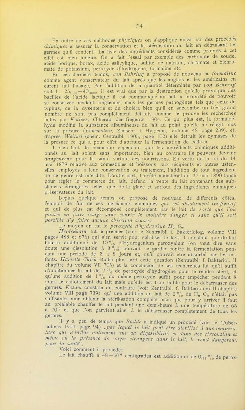 En outre de ces méthodes physiques on s applique aussi par des procédés chimiques a assurer la conservation et la stérilisation du lait en détruisant les germes qu’il contient. La liste des ingrédients considérés comme propres à cet effet est bien longue. On a fait l’essai par exemple des carbonate de soude, acide borique, borax, acide salicylique, sulfite de natrium, chromate et bichro- mate de potassium, peroxyde d’hydrogène, formaline etc En ces derniers temps, von Behring a proposé de nouveau la formaline comme agent conservateur du lait après que les anglais et les américains en eurent fait l’usage. Par l’addition de la quantité déterminée par von Behring soit 1 : 25,000 — 40,000, il est vrai que par la destruction qu’elle provoque des bacilles de l’acide lactique il est communiqué au lait la propriété de pouvoir se conserver pendant longtemps, mais les germes pathogènes tels que ceux du typhus, de la dysenterie et du choléra bien qu’il en succombe un très grand nombre ne sont pas complètement détruits comme le prouve les recherches faites par Kôllers. (Therap. der Gegenw. 1904. Ce qui plus est, la formaldé- hyde modifie la substance albumineuse du lait au point qu’elle ne réagit plus sur la présure (Lôwenstein, Zeitschr. f. Hygieine. Volume 48 page 239). et, d’après Weitzel (chem. Centralbl. 1903, page 102) elle détruit les zymases de la présure ce qui a pour effet d’atténuer la fermentation de celle-ci. Il s’en faut de beaucoup cependant que les ingrédients chimiques additi- onnés au lait soient sans importance, bien au contraire ils peuvent devenir dangeureux pour la santé surtout des nourrissons. En vertu de la loi du 14 mai 1879 relative aux comestibles et boissons, aux récipients et autres usten- siles employés à leur conservation ou traitement, l’addition de tout ingrédient de ce genre est interdite. D’autre part, l’arrêté ministériel du 27 mai 1890 lancé pour régler le commerce du lait, défend la vente du lait contenant des sub- stances étrangères telles que de la glace et surtout des ingrédients chimiques préservateurs du lait. Depuis quelque temps on propose de nouveau de différents côtés, l’emploi de l'un de ces ingrédients chimiques qui est absolument inoffensif et qui de plus est décomposé complètement par le lait de sorte que l’on puisse en faire usage sans courir le moindre danger et sans qu’il soit possible d’y faire aucune objection sensée: Le moyen en est le peroxyde d’hydrogène H2 02. Heidenhain fut le premier (voir le Zentralbl: f. Bakteriolog. volume VIII pages 488 et 676) qui s’en servit pour stériliser le la;t. Il constata que du lait bourru additionné de 10 °/0 d’H}rdrogenium peroxyalum (on veut dire sans doute une dissolution à 3 °/0) pouvait se garder contre la fermentation pen- dant une période de 3 à 8 jours et, qu’il pouvait être absorbé par les en- fants.^ Hariette Chick étudia plus tard cette question (Zentralbl: f. Bakteriol. II chapitre du volume VII 705) et la conclusion de ses recherches fut qu’il suffit d’additionner le lait de 2 °/0 de peroxyde d’hydrogène pour le rendre stéril, et qu une addition de 1 °/0 du même peroxyde suffit pour empêcher pendant 8 jours le cailottement du lait mais qu elle est trop faible pour le débarrasser des germes. Kosam constata au contraire (voir Zentralbl. f. Bakteriologi II chapitre volume VIII page 739) qu’ une addition au lait de 2% de H2 02 n’était pas suffisante pour obtenir la stérilisation complète mais que pour y arriver il faut au préalable chaufler le lait pendant une demi-heure à une température de 65 à 70 et que 1 on parvient ainsi à le débarrasser complètement de tous les germes. Il y a peu de temps que Budde a indiqué un procédé (voir le Tuber- culosis 1904, page 94) „par lequel le lait peut être stérilisé à une tempéra- ture qui n’influe nullement sur sa digestibilité et dans des circonstances même où la présence de corps étrangers dans le lait, le rend dangereux pour la santé“. * Voici comment il procède: Le lait chauffé à 48 — 50° centigrades est additionné de 0,35 °/0 de perox-