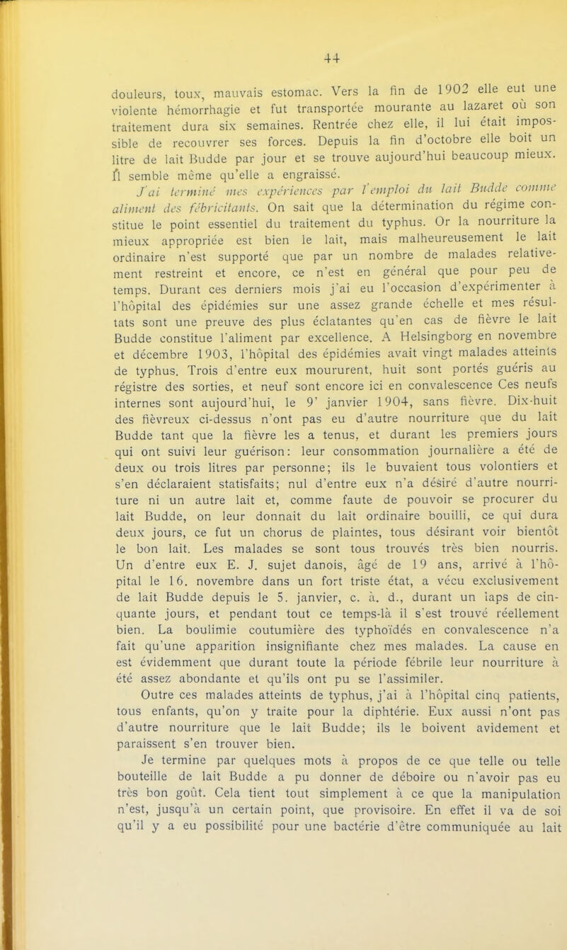 douleurs, toux, mauvais estomac. Vers la fin de 1902 elle eut une violente hémorrhagie et fut transportée mourante au lazaret où son traitement dura six semaines. Rentrée chez elle, il lui était impos- sible de recouvrer ses forces. Depuis la fin d’octobre elle boit un litre de lait Budde par jour et se trouve aujourd’hui beaucoup mieux, fl semble même qu’elle a engraissé. J’ai termine mes expériences par l emploi du lait Budde comme aliment des fébricitants. On sait que la détermination du régime con- stitue le point essentiel du traitement du typhus. Or la nouriiture la mieux appropriée est bien le lait, mais malheureusement le lait ordinaire n’est supporté que par un nombre de malades relative- ment restreint et encore, ce n’est en général que pour peu de temps. Durant ces derniers mois j'ai eu l’occasion d expérimenter à l’hôpital des épidémies sur une assez grande échelle et mes résul- tats sont une preuve des plus éclatantes qu’en cas de fièvre le lait Budde constitue l’aliment par excellence. A Helsingborg en novembre et décembre 1903, l’hôpital des épidémies avait vingt malades atteints de typhus. Trois d’entre eux moururent, huit sont portés guéris au régistre des sorties, et neuf sont encore ici en convalescence Ces neufs internes sont aujourd’hui, le 9’ janvier 1904, sans fièvre. Dix-huit des fiévreux ci-dessus n’ont pas eu d’autre nourriture que du lait Budde tant que la fièvre les a tenus, et durant les premiers jours qui ont suivi leur guérison: leur consommation journalière a été de deux ou trois litres par personne; ils le buvaient tous volontiers et s’en déclaraient statisfaits; nul d’entre eux n’a désiré d’autre nourri- ture ni un autre lait et, comme faute de pouvoir se procurer du lait Budde, on leur donnait du lait ordinaire bouilli, ce qui dura deux jours, ce fut un chorus de plaintes, tous désirant voir bientôt le bon lait. Les malades se sont tous trouvés très bien nourris. Un d’entre eux E. J. sujet danois, âgé de 19 ans, arrivé à l’hô- pital le 16. novembre dans un fort triste état, a vécu exclusivement de lait Budde depuis le 5. janvier, c. à. d., durant un iaps de cin- quante jours, et pendant tout ce temps-là il s’est trouvé réellement bien. La boulimie coutumière des typhoïdés en convalescence n’a fait qu’une apparition insignifiante chez mes malades. La cause en est évidemment que durant toute la période fébrile leur nourriture à été assez abondante et qu’ils ont pu se l’assimiler. Outre ces malades atteints de typhus, j’ai à l’hôpital cinq patients, tous enfants, qu’on y traite pour la diphtérie. Eux aussi n’ont pas d’autre nourriture que le lait Budde; ils le boivent avidement et paraissent s’en trouver bien. Je termine par quelques mots à propos de ce que telle ou telle bouteille de lait Budde a pu donner de déboire ou n’avoir pas eu très bon goût. Cela tient tout simplement à ce que la manipulation n’est, jusqu’à un certain point, que provisoire. En effet il va de soi qu’il y a eu possibilité pour une bactérie d’être communiquée au lait