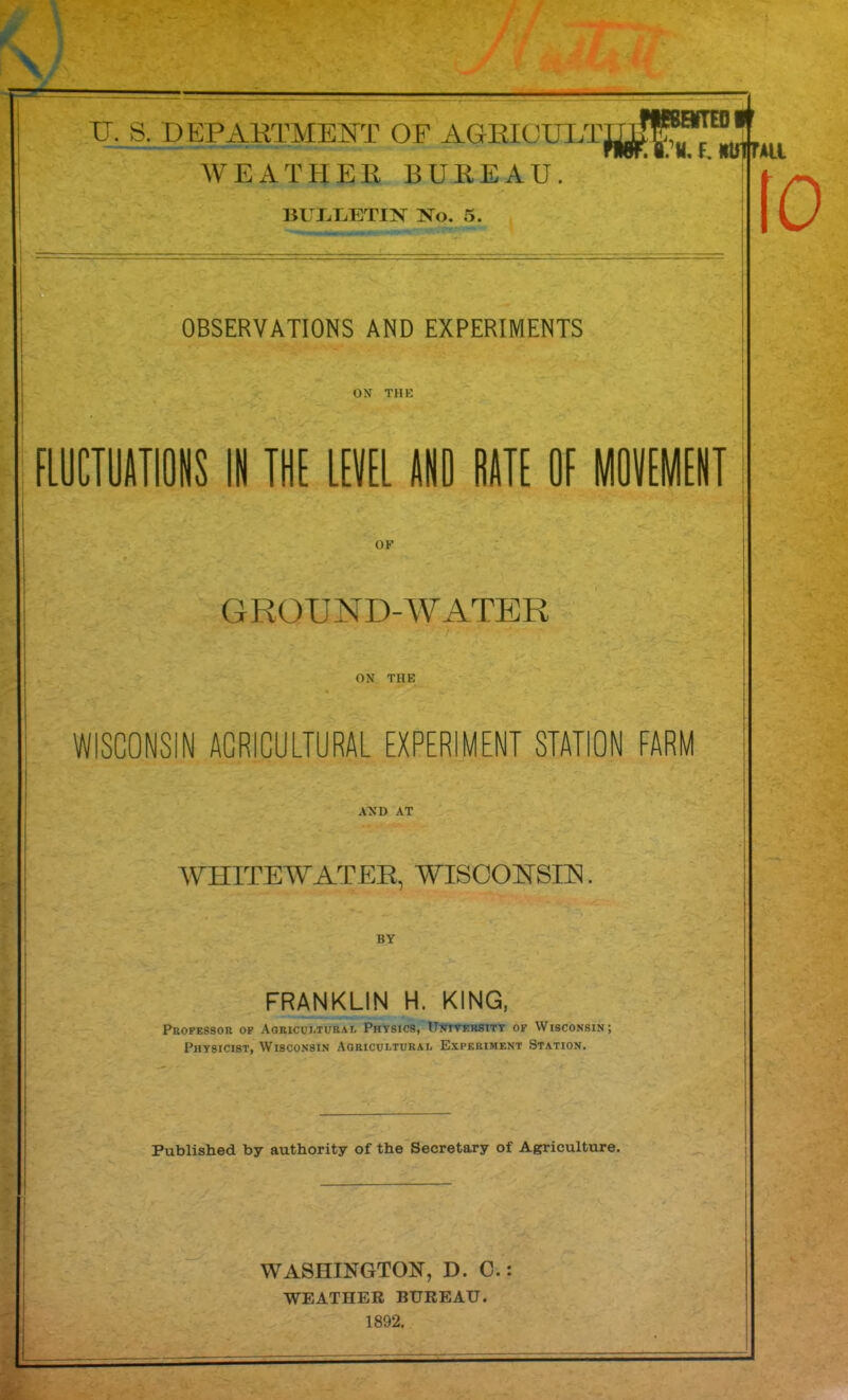 . - WEATPIER BUREAU. BUT^MTIN ISTo. 5. l8.’«.E«lrtTAa OBSERVATIONS AND EXPERIMENTS ON THE FLUCTUATIONS IN THE LEVEL AND RATE OE MOVEMENT OF GROUND-WATER ON THE WISCONSIN AGRICULTURAL EXPERIMENT STATION FARM AND AT WHITEWATEE, WISCONSIN BY FRANKLIN H. KING, Professor op Agricui.turai, Physics, Unitebsitt of Wisconsin; Physicist, Wisconsin Agricultural Experiment Station. Published by authority of the Secretary of Agriculture. WASHINGTON, D. C.: WEATHER BUREAU. 1892, fO