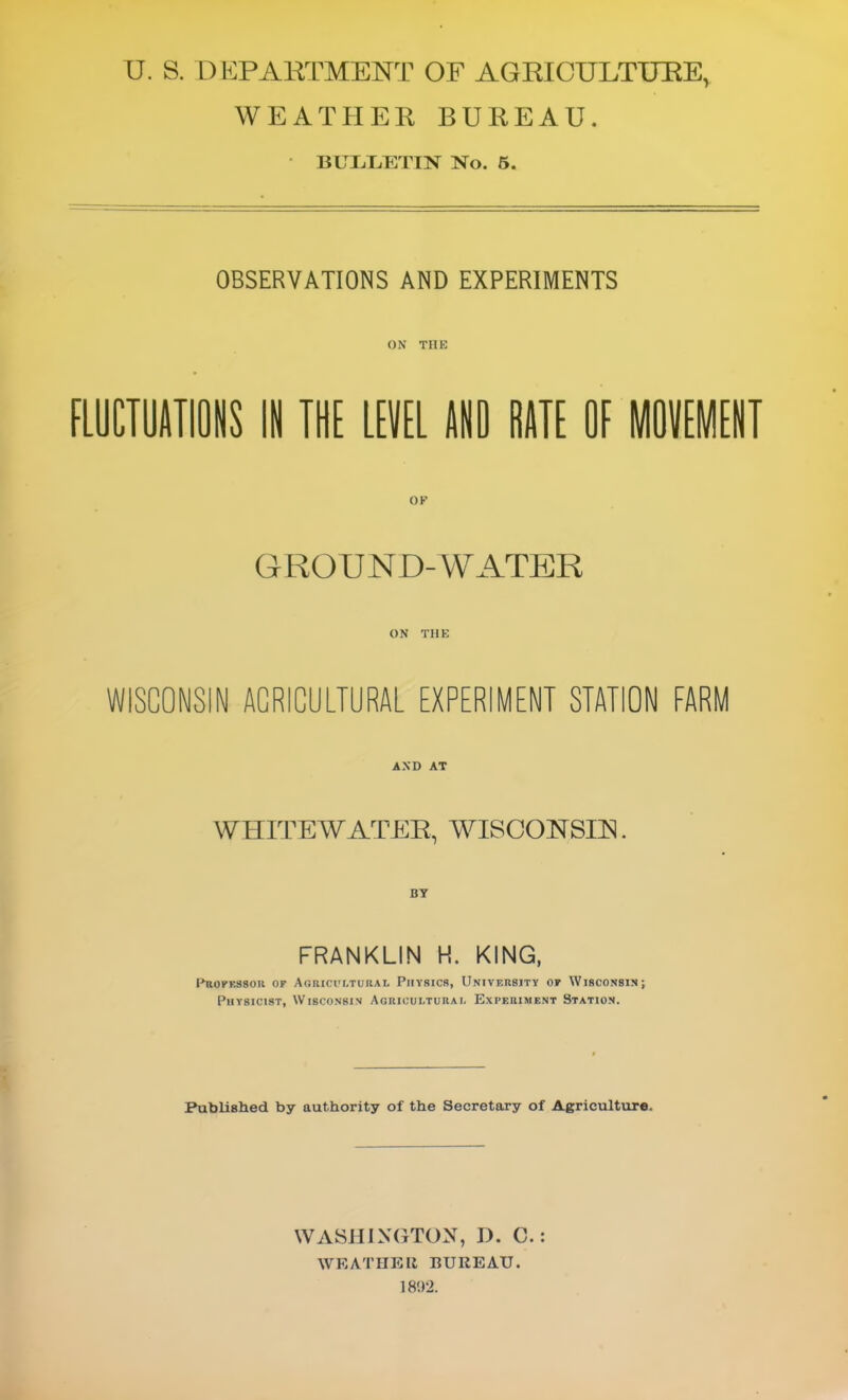 U. S. DKPAKTMENT OF AGRICULTURE, WEATHER BUREAU. BULt.T7nN No. 5. OBSERVATIONS AND EXPERIMENTS ON THE FLUCIUATIOIS III THE LEVEL UD HATE OE MOVEMENT GROUND-WATER ON THE WISCONSIN AGRICULTURAL EXPERIMENT STATION FARM AND AT WHITEWATER, WISOOHSIR. FRANKLIN H. KING, l-hioFESSou OF Agricultuual Piiysics, Univf.rsity of Wisconsin; Physicist, Wisconsin AoiuouLTUKAr. Experiment Station. Published by authority of the Secretary of Agriculture. WASHINGTON, D. C.: WEATHER BUREAU. 18'.)2.