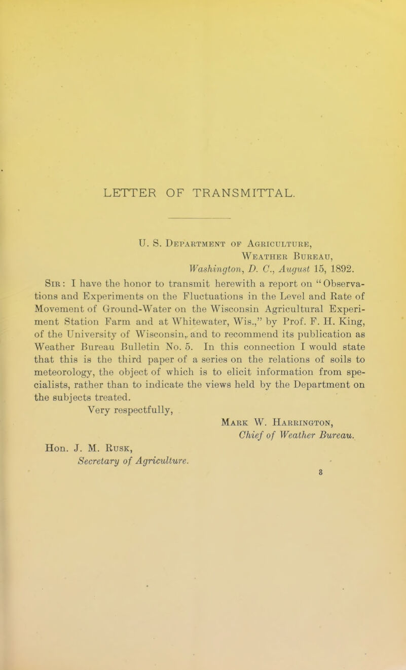 LETTER OF TRANSMITTAL. U. S. Department of Agriculture, Weather Bureau, Washington, D. C., August 15, 1892. Sir ; I have the honor to transmit herewith a report on “ Observa- tions and Experiments on the Fluctuations in the Level and Rate of Movement of Ground-Water on the Wisconsin Agricultural Experi- ment Station Farm and at Whitewater, Wis.,” by Prof. F. H. King, of the University of Wisconsin,, and to recommend its publication as Weather Bureau Bulletin No. 5. In this connection I would state that this is the third paper of a series on the relations of soils to meteorology, the object of which is to elicit information from spe- cialists, rather than to indicate the views held by the Department on the subjects treated. Very respectfully, Mark W. Harrington, Chief of Weather Bureau. Hon. J. M. Rusk, Secretary of Agriculture. 8