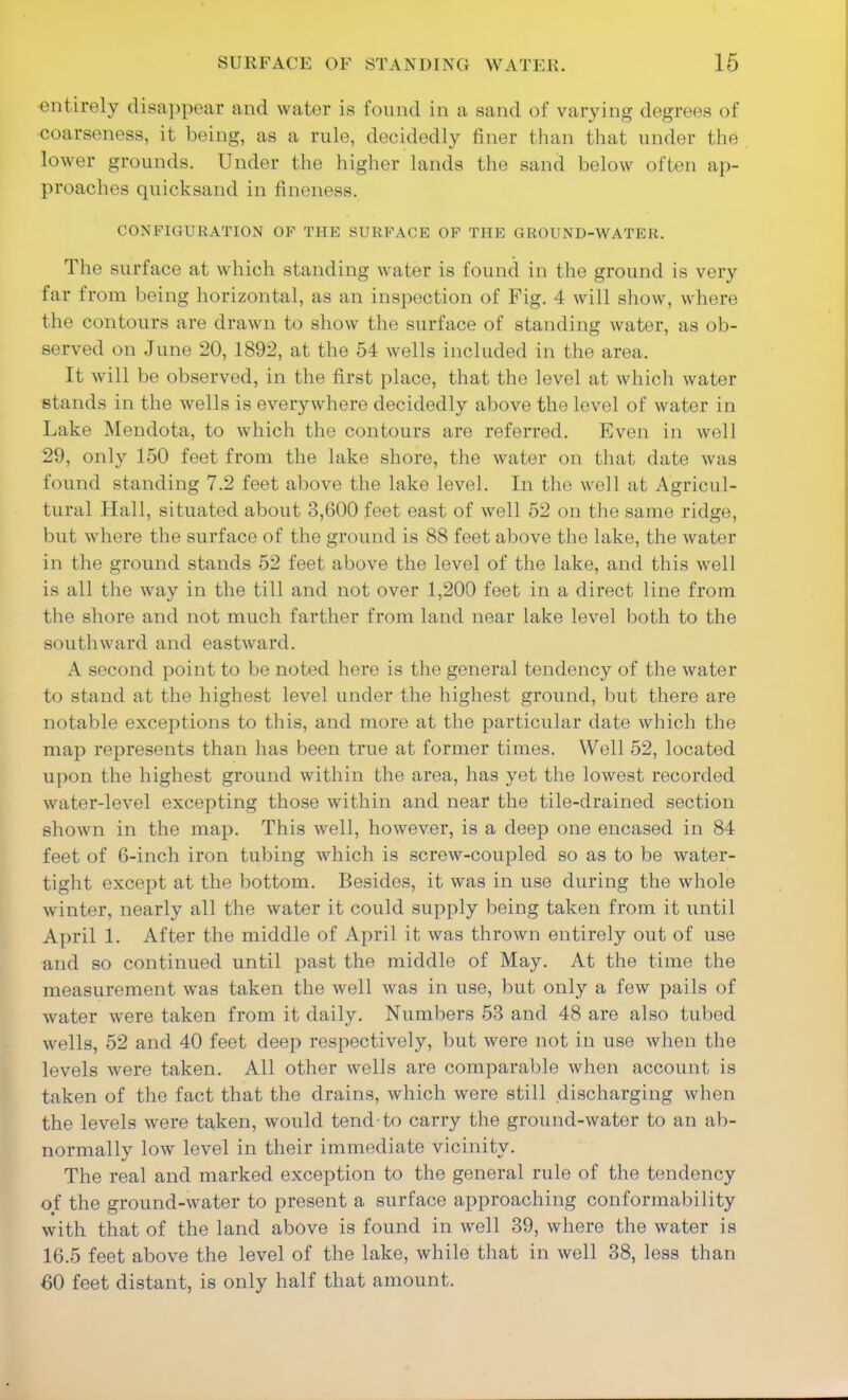 entirely disappear and water is found in a sand of varying degrees of coarseness, it being, as a rule, decidedly finer than that under the lower grounds. Under the higher lands the sand below often ap- proaches quicksand in fineness. CONFIGURATION OF THE SURFACE OF THE GROUND-WATER. The surface at which standing water is found in the ground is very far from being horizontal, as an inspection of Fig. 4 will show, where the contours are drawn to show the surface of standing water, as ob- served on June 20, 1892, at the 54 wells included in the area. It will be observed, in the first place, that the level at whicli water stands in the wells is everywhere decidedly above the level of water in Lake Mendota, to which the contours are referred. Even in well 29, only 150 feet from the lake shore, the water on that date was found standing 7.2 feet above the lake level. In the well at Agricul- tural Hall, situated about 3,600 feet east of well 52 on the same ridge, but where the surface of the ground is 88 feet above tlie lake, the water in the ground stands 52 feet above the level of the lake, and this well is all the way in the till and not over 1,200 feet in a direct line from the shore and not much farther from land near lake level both to the southward and eastward. A second point to be noted here is the general tendency of the water to stand at the highest level under the highest ground, but there are notable exceptions to this, and more at the particular date which the map represents than has been true at former times. Well 52, located u]ion the highest ground within the area, has yet the lowest recorded water-level excepting those within and near the tile-drained section shown in the map. This well, however, is a deep one encased in 84 feet of 6-inch iron tubing which is screw-coupled so as to be water- tight except at the bottom. Besides, it was in use during the whole winter, nearly all the water it could supply being taken from it until April 1. After the middle of April it was thrown entirely out of use and so continued until past the middle of May. At the time the measurement was taken the well was in use, but only a few pails of water were taken from it daily. Numbers 53 and 48 are also tubed wells, 52 and 40 feet deep respectively, but were not in use when the levels were taken. All other wells are comparable when account is taken of the fact that the drains, which were still discharging when the levels were taken, would tend-to carry the ground-water to an ab- normally low level in their immediate vicinity. The real and marked exception to the general rule of the tendency of the ground-water to present a surface approaching conformability with that of the land above is found in well 39, where the water is 16.5 feet above the level of the lake, while that in well 38, less than 60 feet distant, is only half that amount.