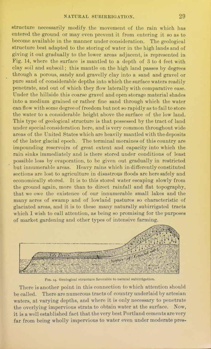 structure necessarily modify the movement of the rain which has entered the ground or may even prevent it from entering it so as to become available in the manner under consideration. The geological structure best adapted to the storing of water in the high lands and of giving it out gradually to the lower areas adjacent, is represented in Fig. 14, where the surface is mantled to a depth of 3 to 4 feet with clay soil and subsoil; this mantle on the high land passes by degrees through a porous, sandy and gravelly clay into a sand and gravel or pure sand of considerable depths into which the surface waters readily penetrate, and out of which they flow laterally with comparative ease. Under the hillside this coarse gravel and open storage material shades into a medium grained or rather fine sand through which the water can flow with some degree of freedom but not so rapidly as to fail to store the water to a considerable height above the surface of the low land. This type of geological structure is that possessed by the tract of land under special consideration here, and is very common throughout wide areas of the United States which are heavily mantled with the deposits of the later glacial epoch. The terminal moraines of this country are impounding reservoirs of great extent and capacity into which the rain sinks immediately and is there stored under conditions of least possible loss by evaporation, to be given out gradually in restricted but innumerable areas. Heavy rains which in differently constituted sections are lost to agriculture in disastrous floods are here safely and economically stored. It is to this stored water escaping slowly from the ground again, more than to direct rainfall and flat topography, that we owe the existence of our innumerable small lakes and the many acres of swamp and of lowland pastures so characteristic of glaciated areas, and it is to these many naturally subirrigated tracts which I wish to call attention, as being so promising for the purposes of market gardening and other types of intensive farming. Fio. 14. Geological structure favoraVjle to natural subirrigation. There is another point in this connection to which attention should be called. There are numerous tracts of country underlaid by artesian waters, at varying depths, and where it is only necessary to penetrate the overlying impervious strata to obtain water at the surface. Now, it is a well established fact that the very best Portland cements are very far from being wholly impervious to water even under moderate pres-