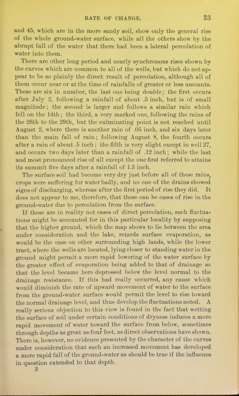 and 45, which are in the more sandy soil, show only the general rise of the whole ground-water surface, while all the others show by the abrupt fall of the water that there had been a lateral percolation of water into them. There are other long period and nearly synchronous rises shown by the curves which are common to all of the wells, but which do not ap- pear to be so plainly the direct result of percolation, although all of them occur near or at the time of rainfalls of greater or less amounts. These are six in number, the last one being double; the first occurs after July 2, following a rainfall of about .5 inch, but is of small magnitude; the second is larger and follows a similar rain which fell on the 14th; the third, a very marked one, following the rains of the 26th to the 29th, but the culminating point is not reached until August 2, where there is another rain of .05 inch, and six days later than the main fall of rain; following August 8, the fourth occurs after a rain of about .5 inch ; the fifth is very slight except in well 27, and occurs two days later than a rainfall of .12 inch; while the last and most pronounced rise of all except the one first referred to attains its summit five days after a rainfall of 1.3 inch. The surface soil had become very dry just before all of these rains^ crops were suffering for water badly, and no one of the drains showed signs of discharging, whereas after the first period of rise they did. It does not appear to me, therefore, that these can be cases of rise in the ground-water due to percolation from the surface. If these are in reality not cases of direct percolation, such fluctua- tions might be accounted for in this particular locality by supposing that the higher ground, which the map shows to lie between the area under consideration and the lake, retards surface evaporation, as would be the case on other surrounding high lands, while the lower tract, where the wells are located, lying closer to standing water in the ground might permit a more rapid lowering of the water surface by the greater effect of evaporation being added to that of drainage so that the level became here depressed below the level normal to the drainage resistance. If this had really occurred, any cause which would diminish the rate of upward movement of water to the surface from the ground-water surface would permit the level to rise toward the normal drainage level, and thus develop the fluctuations noted. A really serious objection to this view is found in the fact that wetting the surface of soil under certain conditions of dryness induces a more rapid movement of water toward the surface from below, sometimes through depths as great as four feet, as direct observations have shown. There is, however, no evidence presented by the character of the curves under consideration that such an increased movement has developed a more rapid fall of the ground-water as should be true if the influence in question extended to that depth. 3