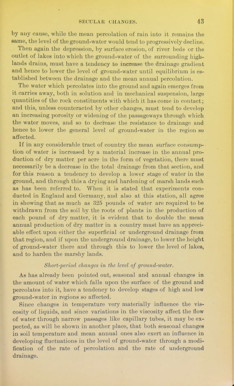 by any cause, while the mean percolation of rain into it remains the same, the level of the ground-water would tend to progressively decline. Then again the depression, by surface erosion, of river beds or the outlet of lakes into which the ground-water of the surrounding high- lands drains, must have a tendency to increase the drainage gradient and hence to lower the level of ground-water until ecpiilibrium is es- tablished between the drainage and the mean annual percolation. The water which percolates into the ground and again emerges from it carries away, both in solution and in mechanical suspension, large quantities of the rock constituents with which it has come in contact; and this, unless counteracted by other changes, must tend to develop an increasing porosity or widening of the. passageways through which the water moves, and so to decrease the resistance to drainage and hence to lower the general level of ground-water in the region so affected. If in any considerable tract of country the mean surface consump- tion of water is increased by a material increase in the annual pro- duction of dry matter per acre in the form of vegetation, there must necessarily be a decrease in the total drainage from that section, and for this reason a tendency to develop a lower stage of water in the ground, and through this a drying and hardening of marsh lands such as has been referred to. When it is stated that experiments con- ducted in England and Germany, and also at this station, all agree in showing that as much as 325 pounds of water are required to be withdrawn from the soil by the roots of plants in the production of each pound of dry matter, it is evident that to double the mean annual production of dry matter in a country must have an appreci- able effect upon either the superficial or underground drainage from that region, and if upon the underground drainage, to lower the height of ground-water there and through this to lower the level of lakes, and to harden the marshy lands. Short-'period changes in the level of ground-water. As has already been pointed out, seasonal and annual changes in the amount of water which falls upon the surface of the ground and percolates into it, have a tendency to develop stages of high and low ground-water in regions so affected. Since changes in temperature very materially influence the vis- cosity of liquids, and since variations in the viscosity affect the flow of water through narrow passages like capillary tubes, it may be ex- pected, as will be shown in another place, that both seasonal changes in soil temperature and mean annual ones also exert an influence in developing fluctuations in the level of ground-water through a modi- fication of the rate of percolation and the rate of underground drainage.