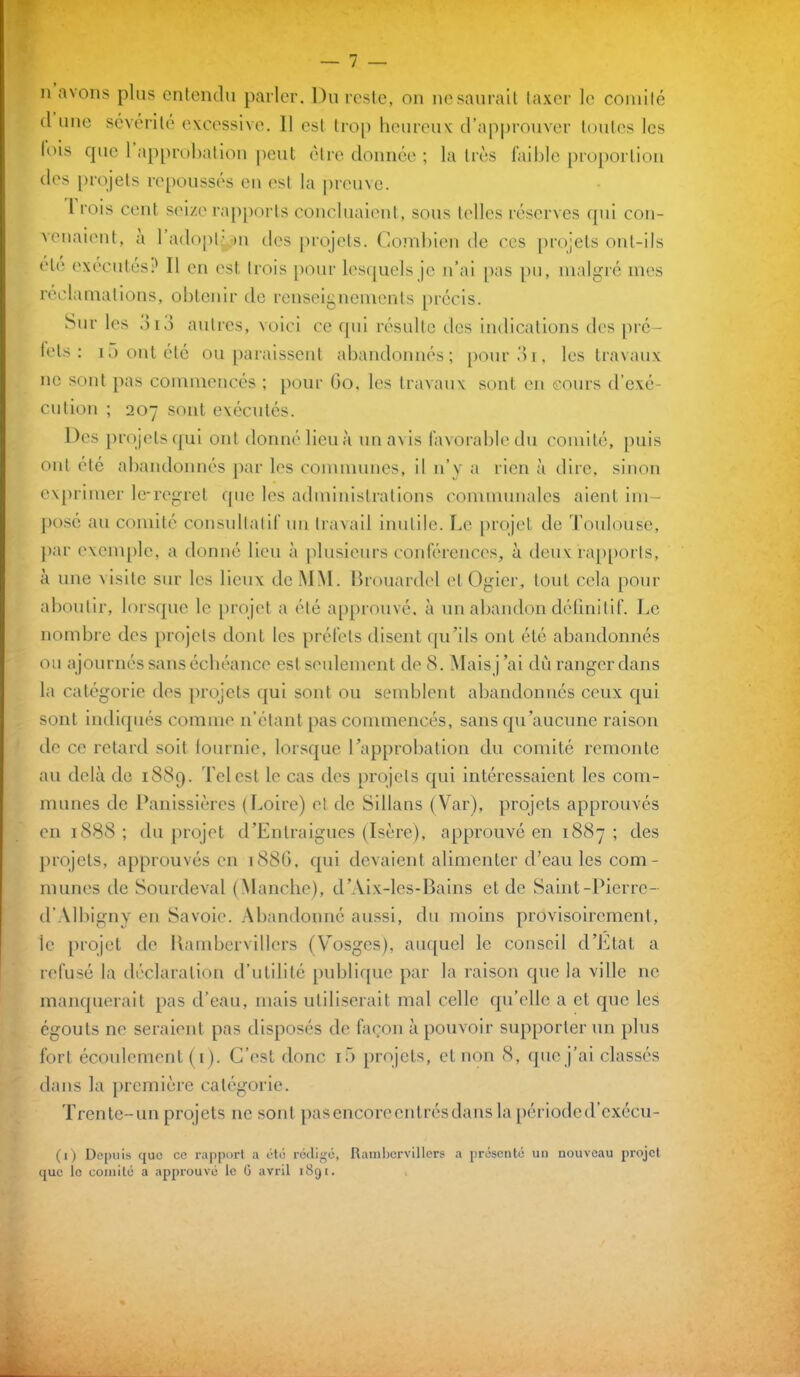 n avons plus entendu parler. Du reste, on ne saurait taxer le comité îles projets repoussés en est la preuve. ne sont pas commencés ; pour 60, les travaux sont en cours d’exé- cution ; 207 sont exécutés. à une visite sur les lieux de MM. Brouardcl et Ogicr, tout cela pour la catégorie des projets qui sont ou semblent abandonnés ceux qui sont indiqués comme n’étant pas commencés, sans qu’aucune raison de ce retard soit fournie, lorsque l’approbation du comité remonte au delà de 1889. Tel est le cas des projets qui intéressaient les com- munes de Panissières (Loire) et de Sillans (Var), projets approuvés en 1888; du projet d’Entraigues (Isère), approuvé en 1887; des projets, approuvés en 188G, qui devaient alimenter d’eau les com- munes de Sourdeval (Manche), d’Aix-les-Bains eide Saint-Pierre- d’Albigny en Savoie. Abandonné aussi, du moins provisoirement, le projet de llambervillers (Vosges), auquel le conseil d’Etat a refusé la déclaration d’utilité publique par la raison que la ville ne manquerait pas d’eau, mais utiliserait mal celle qu’elle a et que les égouts ne seraient pas disposés de façon à pouvoir supporter un plus fort écoulement (1). C’est donc 10 projets, et non 8, que j’ai classés dans la première catégorie. Trente-un projets 11e sont pas encore entrés dans la périoded’cxécu- (,) Depuis que ce rapport a été rédigé, Rambervillers a présenté un nouveau projet aboutir, lorsque le projet a été approuvé, à un abandon définitif. Le nombre des projets dont les préfets disent qu’ils ont été abandonnés ou ajournés sans échéance est seulement de 8. Mais j ’ai dù ranger dans que le comité a approuvé le G avril 1891.