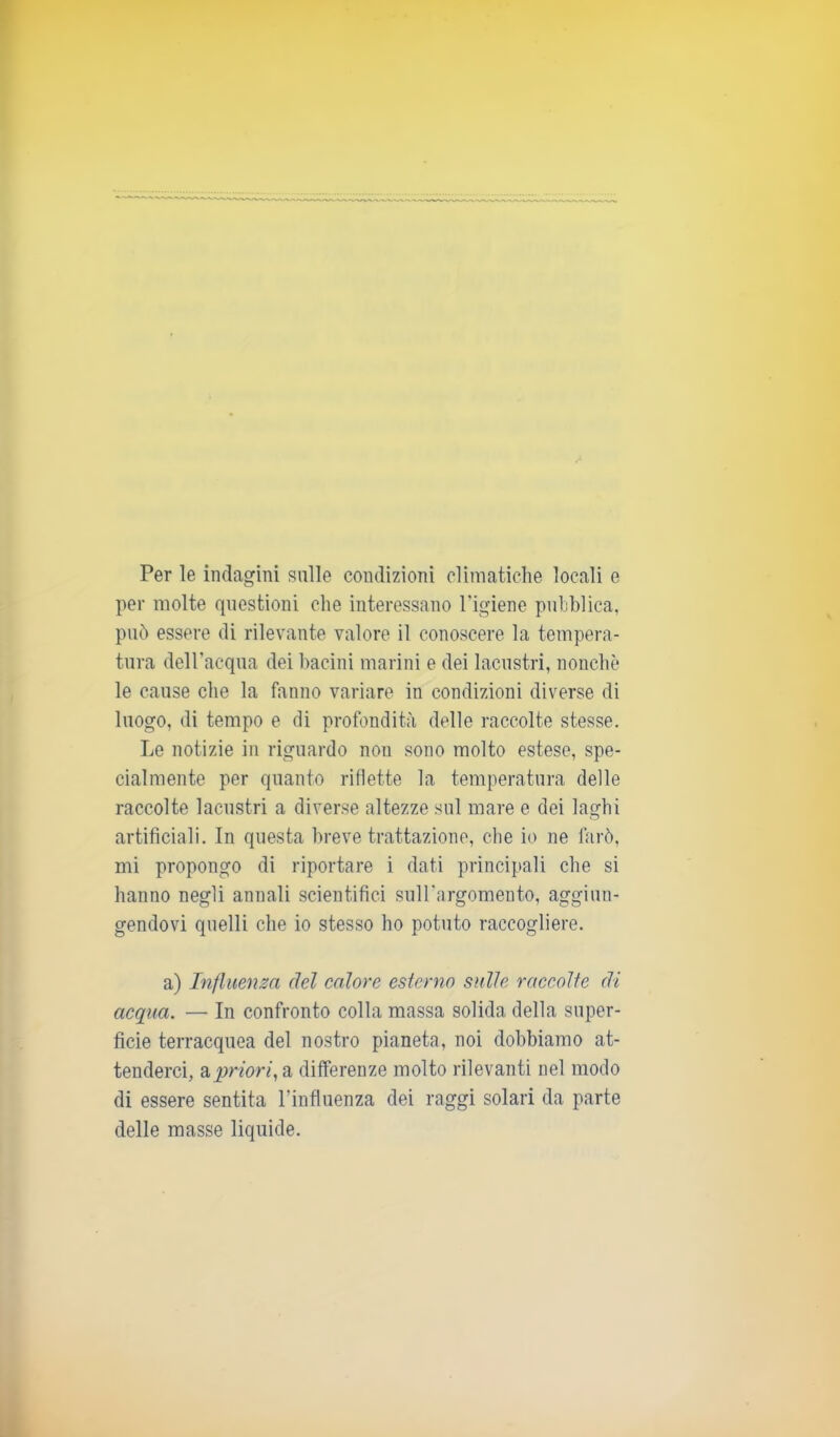 Per le indagini sulle condizioni climatiche locali e per molte questioni che interessano l’igiene pubblica, può essere di rilevante valore il conoscere la tempera- tura dell’acqua dei bacini marini e dei lacustri, nonché le cause che la fanno variare in condizioni diverse di luogo, di tempo e di profondità delle raccolte stesse. Le notizie in riguardo nou sono molto estese, spe- cialmente per quanto riflette la temperatura delle raccolte lacustri a diverse altezze sul mare e dei laghi artificiali. In questa breve trattazione, che io ne farò, mi propongo di riportare i dati principali che si hanno negli annali scientifici sull’argomento, aggiun- gendovi quelli che io stesso ho potuto raccogliere. a) Influenza del calore esterno sulle raccolte di acqua. — In confronto colla massa solida della super- ficie terracquea del nostro pianeta, noi dobbiamo at- tenderci, a priori, a differenze molto rilevanti nel modo di essere sentita l’influenza dei raggi solari da parte delle masse liquide.