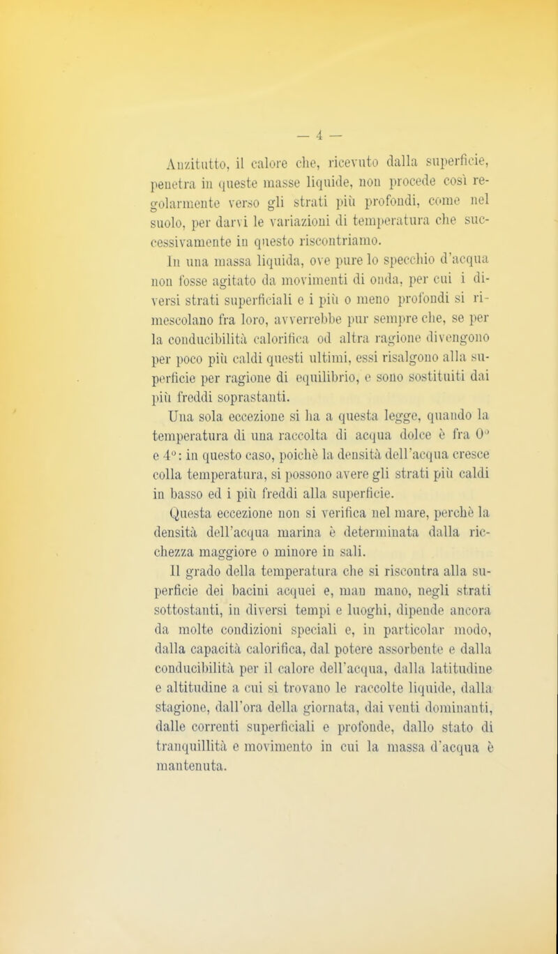 Anzitutto, il calore che, ricevuto dalla superficie, penetra in queste masse liquide, non procede così re- golarmente verso gli strati più profondi, come nel suolo, per darvi le variazioni di temperatura che suc- cessivamente in questo riscontriamo. In una massa liquida, ove pure lo specchio d’acqua non fosse agitato da movimenti di onda, per cui i di- versi strati superficiali e i piti o meno profondi si ri- mescolano fra loro, avverrebbe pur sempre che, se per la conducibilità calorifica od altra ragione divengono per poco più caldi questi ultimi, essi risalgono alla su- perficie per ragione di equilibrio, e sono sostituiti dai più freddi soprastanti. Una sola eccezione si ha a questa legge, quando la temperatura di una raccolta di acqua dolce è fra 0° e 4°: in questo caso, poiché la densità dell’acqua cresce colla temperatura, si possono avere gli strati piti caldi in basso ed i più freddi alla superficie. Questa eccezione non si verifica nel mare, perchè la densità dell’acqua marina è determinata dalla ric- chezza maggiore o minore in sali. Il grado della temperatura che si riscontra alla su- perficie dei bacini acquei e, man mano, negli strati sottostanti, in diversi tempi e luoghi, dipende ancora da molte condizioni speciali e, in particolar modo, dalla capacità calorifica, dal potere assorbente e dalla conducibilità per il calore dell’acqua, dalla latitudine e altitudine a cui si trovano le raccolte liquide, dalla stagione, dall’ora della giornata, dai venti dominanti, dalle correnti superficiali e profonde, dallo stato di tranquillità e movimento in cui la massa d’acqua è mantenuta.