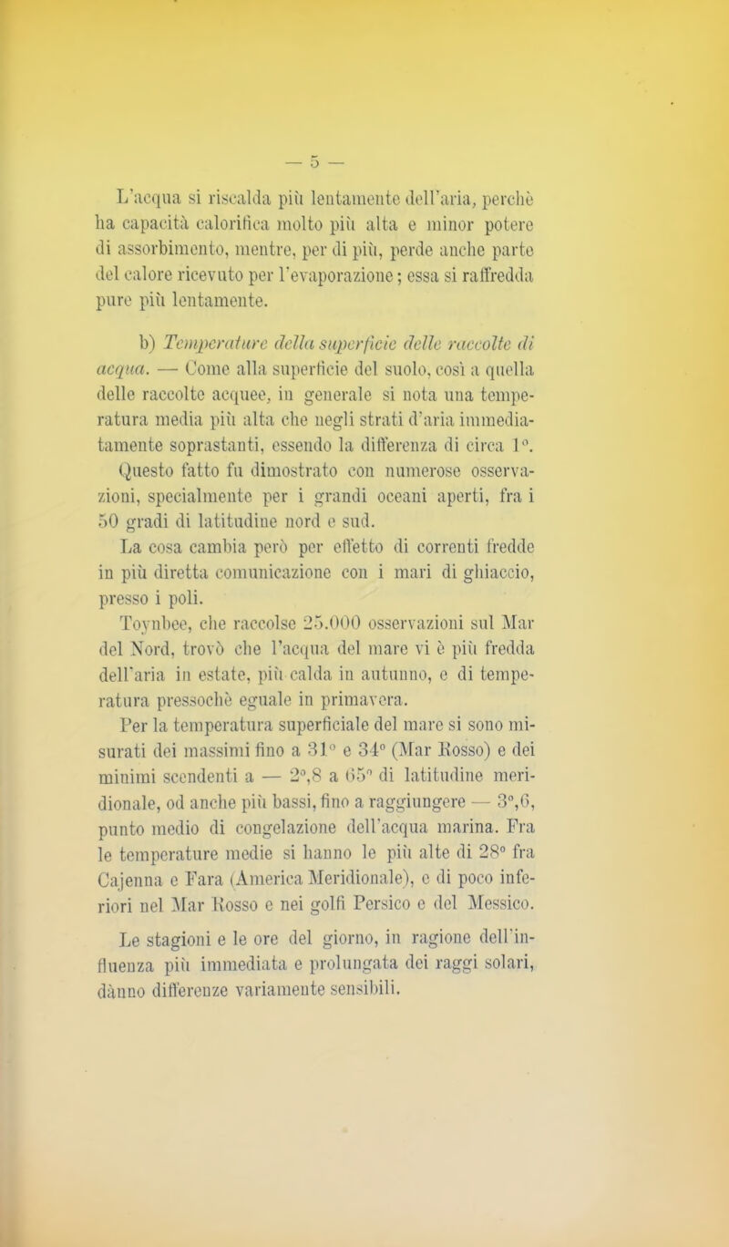 L’acqua si riscalda più lentamente dell’aria, perchè ha capacità calorifica molto più alta e minor potere di assorbimento, mentre, per di più, perde anche parte del calore ricevuto per l’evaporazione ; essa si raffredda pure più lentamente. b) Temperature della superficie delle raccolte di acqua. — Come alla superficie del suolo, cosi a quella delle raccolte acquee, in generale si nota una tempe- ratura media più alta che negli strati d’aria immedia- tamente soprastanti, essendo la differenza di circa 1°. Questo fatto fu dimostrato con numerose osserva- zioni, specialmente per i grandi oceani aperti, fra i 50 gradi di latitudine nord e sud. La cosa cambia però per effetto di correnti fredde in più diretta comunicazione con i mari di ghiaccio, presso i poli. Toynbee, che raccolse 25.000 osservazioni sul Mar del Nord, trovò che l’acqua del mare vi è più fredda dell’aria in estate, più calda in autunno, e di tempe- ratura pressoché eguale in primavera. Per la temperatura superficiale del mare si sono mi- surati dei massimi fino a 31° e 34° (Mar Posso) e dei miuirai scendenti a — 2°,8 a 05° di latitudine meri- dionale, od anche più bassi, fino a raggiungere — 3°,6, punto medio di congelazione dell'acqua marina. Fra le temperature medie si hanno le più alte di 28° fra Cajenna c Fara (America Meridionale), c di poco infe- riori nel Mar Posso e nei golfi Persico e del Messico. Le stagioni e le ore del giorno, in ragione dell’in- fluenza pivi immediata e prolungata dei raggi solari, danno differenze variamente sensibili.