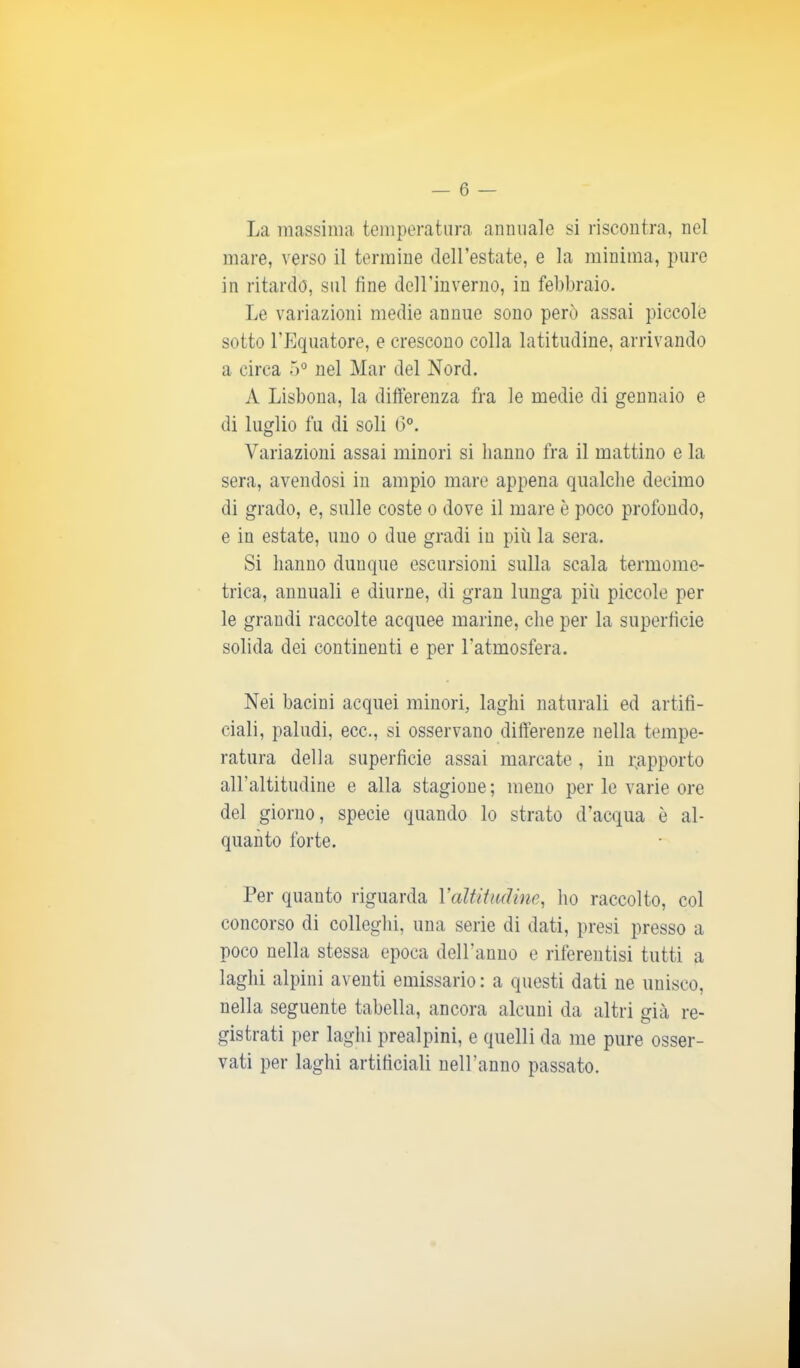 La massima temperatura annuale si riscontra, nel mare, verso il termine dell’estate, e la minima, pure in ritardo, sul line deH’inverno, in febbraio. Le variazioni medie annue sono però assai piccole sotto l’Equatore, e crescono colla latitudine, arrivando a circa 5° nel Mar del Nord. A Lisbona, la differenza fra le medie di gennaio e di luglio fu di soli 6°. Variazioni assai minori si hanno fra il mattino e la sera, avendosi in ampio mare appena qualche decimo di grado, e, sulle coste o dove il mare è poco profondo, e in estate, uno o due gradi in più la sera. Si hanno dunque escursioni sulla scala termome- trica, annuali e diurne, di gran lunga piii piccole per le grandi raccolte acquee marine, che per la superfìcie solida dei continenti e per l'atmosfera. Nei bacini acquei minori, laghi naturali ed artifi- ciali, paludi, ecc., si osservano differenze nella tempe- ratura della superficie assai marcate , in rapporto all’altitudine e alla stagione ; meno per le varie ore del giorno, specie quando lo strato d’acqua è al- quanto forte. Per quanto riguarda Valtitudine, ho raccolto, col concorso di colleglli, una serie di dati, presi presso a poco nella stessa epoca deH’anno e riferentisi tutti a laghi alpini aventi emissario : a questi dati ne unisco, nella seguente tabella, ancora alcuni da altri già re- gistrati per laghi prealpini, e quelli da me pure osser- vati per laghi artificiali neH’anno passato.