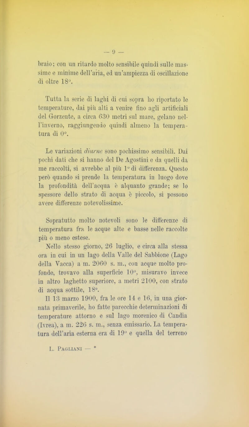 braio; con un ritardo molto sensibile quindi sulle mas- sime e minime dell’aria, ed un’ampiezza di oscillazione di oltre 18°. Tutta la serie di laghi di cui sopra ho riportato le temperature, dai più alti a venire fino agli artificiali del Gorzente, a circa 680 metri sul mare, gelano uel- l’inverno, raggiungendo quindi almeno la tempera- tura di 0°. Le variazioni diurne sono pochissimo sensibili. Dai pochi dati che si hanno del De Agostini e da quelli da me raccolti, si avrebbe al più lu di differenza. Questo però quando si prende la temperatura in luogo dove la profondità dell’acqua è alquanto grande; se lo spessore dello strato di acqua è piccolo, si possono avere differenze notevolissime. Sopratutto molto notevoli sono le differenze di temperatura fra le acque alte e basse nelle raccolte più o meno estese. Nello stesso giorno, 26 luglio, e circa alla stessa ora in cui in un lago della Valle del Sabbione (Lago della Vacca) a m. 2060 s. m., con acque molto pro- fonde, trovavo alla superfìcie 10°, misuravo invece in altro laghetto superiore, a metri 2100, con strato di acqua sottile, 18°. Il 13 marzo 1900, fra le ore 14 e 16, in una gior- nata primaverile, ho fatte parecchie determinazioni di temperature attorno e sul lago morenico di Candia (Ivrea), a m. 226 s. m., senza emissario. La tempera- tura dell'aria esterna era di 19° e quella del terreno L. Pagliani