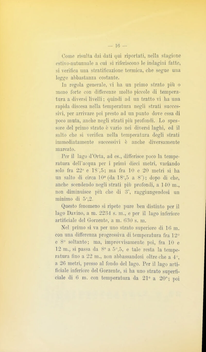 Come risulta dai dati qui riportati, nella stagione estivo-autunnale a cui si riferiscono le indagini fatte, si verifica una stratificazione termica, che segue una legge abbastanza costante. In regola generale, vi ha un primo strato più o meno forte con differenze molto piccole di tempera- tura a diversi livelli ; quindi ad un tratto vi ha una rapida discesa nella temperatura negli strati succes- sivi, per arrivare poi presto ad un punto dove essa di poco muta, anche negli strati più profondi. Lo spes- sore del primo strato è vario nei diversi laghi, ed il salto che si verifica nella temperatura degli strati immediatamente successivi è anche diversamente marcato. Per il lago d’Orta, ad es., differisce poco la tempe- ratura dell’acqua per i primi dieci metri, variando solo fra 22° e 1S',5; ma fra IO e 20 metri si ha un salto di circa 10° (da 18°,5 a 8); dopo di che, anche scendendo negli strati più profondi, a 140 m., non diminuisce più che di 3°, raggiungendosi un minimo di 5°,2. Questo fenomeno si ripete pure ben distinto per il lago Davino, a m. 2234 s. m., e per il lago inferiore artificiale del Gorzente, a m. (530 s. m. Nel primo si va per uno strato superiore di 16 m. con una differenza progressiva di temperatura fra 12° e 8° soltanto; ma, improvvisamente poi, fra 10 e 12 m., si passa da 8° a 5°,5, e tale resta la tempe- ratura fino a 22 m., non abbassandosi oltre che a 4°, a 26 metri, presso al fondo del lago. Per il lago arti- ficiale inferiore del Gorzente, si ha uno strato superfi- ciale di 6 m. con temperatura da 21° a 20°; poi
