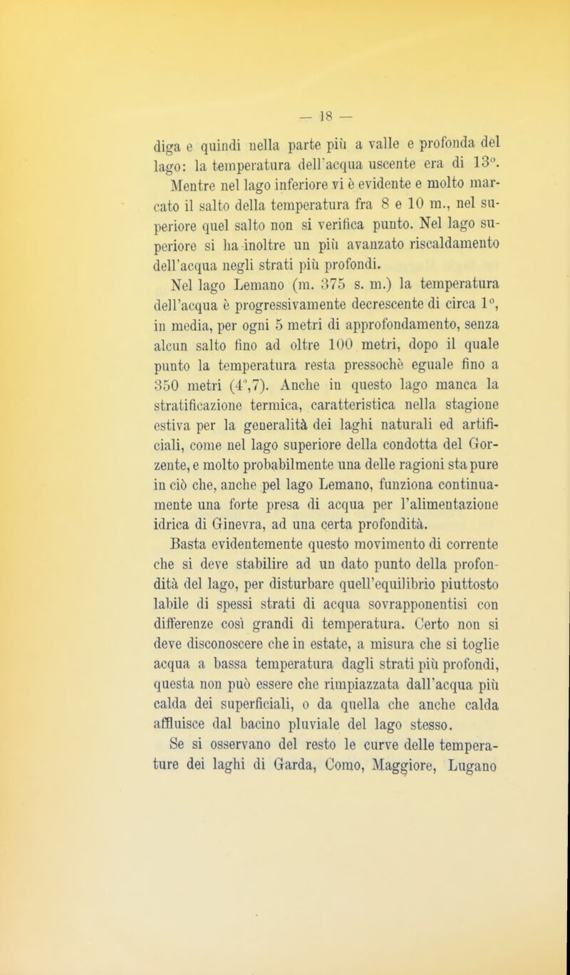 diga e quindi nella parte più a valle e profonda del lago: la temperatura dell’acqua uscente era di 13°. Mentre nel lago inferiore vi è evidente e molto mar- cato il salto della temperatura fra 8 e 10 m., nel su- periore quel salto non si verifica punto. Nel lago su- periore si ha inoltre un più avanzato riscaldamento dell’acqua negli strati più profondi. Nel lago Lemano (m. 375 s. m.) la temperatura dell’acqua è progressivamente decrescente di circa 1°, in media, per ogni 5 metri di approfondamento, senza alcun salto lino ad oltre 100 metri, dopo il quale punto la temperatura resta pressoché eguale fino a 350 metri (4°,7). Anche in questo lago manca la stratificazione termica, caratteristica nella stagione estiva per la generalità dei laghi naturali ed artifi- ciali, come nel lago superiore della condotta del Gor- zente,e molto probabilmente una delle ragioni sta pure in ciò che, anche pel lago Lemano, funziona continua- mente una forte presa di acqua per l’alimentazione idrica di Ginevra, ad una certa profondità. Basta evidentemente questo movimento di corrente che si deve stabilire ad un dato punto della profon- dità del lago, per disturbare quell’equilibrio piuttosto labile di spessi strati di acqua sovrapponente con differenze così grandi di temperatura. Certo non si deve disconoscere che in estate, a misura che si toglie acqua a bassa temperatura dagli strati più profondi, questa non può essere che rimpiazzata dall’acqua più calda dei superficiali, o da quella che anche calda affluisce dal bacino pluviale del lago stesso. Se si osservano del resto le curve delle tempera- ture dei laghi di Garda, Como, Maggiore, Lugano