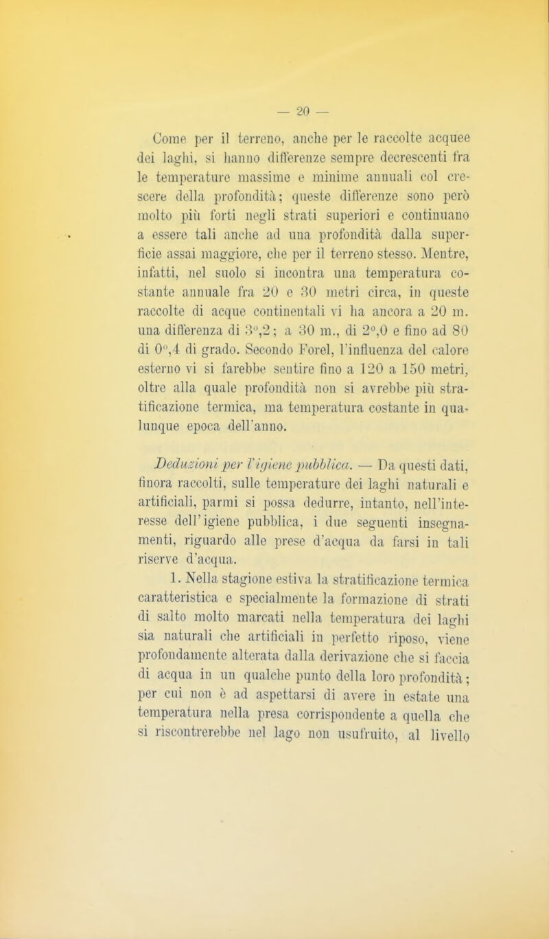 Come, per il terreno, anche per le raccolte acquee dei laghi, si hanno differenze sempre decrescenti fra le temperature massime e minime annuali col cre- scere della profondità; queste differenze sono però molto più forti negli strati superiori e continuano a essere tali anche ad una profondità dalla super- ficie assai maggiore, che per il terreno stesso. Mentre, infatti, nel suolo si incontra una temperatura co- stante annuale fra 20 c 30 metri circa, in queste raccolte di acque continentali vi ha ancora a 20 m. una differenza di 3°,2; a 30 m., di 2°,0 e fino ad 80 di 0°,4 di grado. Secondo Forel, l'influenza del calore esterno vi si farebbe sentire fino a 120 a 150 metri, oltre alla quale profondità non si avrebbe più stra- tificazione termica, ma temperatura costante in qua- lunque epoca dell'anno. Deduzioni per Vigiene pubblica. — Da questi dati, finora raccolti, sulle temperature dei laghi naturali e artificiali, parrai si possa dedurre, intanto, nell’inte- resse dell’igiene pubblica, i due seguenti insegna- menti, riguardo alle prese d’acqua da farsi in tali riserve d’acqua. 1. Nella stagione estiva la stratificazione termica caratteristica e specialmente la formazione di strati di salto molto marcati nella temperatura dei laghi sia naturali che artificiali in perfetto riposo, viene profondamente alterata dalla derivazione che si faccia di acqua in un qualche punto della loro profondità ; per cui non è ad aspettarsi di avere in estate una temperatura nella presa corrispondente a quella che si riscontrerebbe nel lago non usufruito, al livello