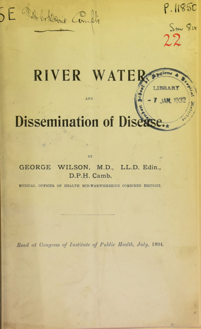 f.llSSC 22 RIVER WATEfe^X •  LIBRARY V V i;* \»' i 777 r~ AND |j*^l _ ■» i AM moO *1-7 JAN. '232 Dissemination of Dis /* i /. *• / by GEORGE WILSON, M.D., LL.D. Edin., D.P.H. Camb. MEDICAL OFFICER OF HEALTH MID-WARWICKSHIRE COMBINED DISTRICT. Read at Congress of Institute of Public Health, July, 1894.