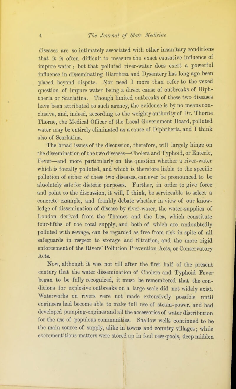 diseases are so intimately associated with other insanitary conditions that it is often difficult to measure the exact causative influence of impure water; hut that polluted river-water does exert a powerful influence in disseminating Diarrhoea and Dysentery has long ago been placed beyond dispute. Nor need I more than refer to the vexed question of impure water being a direct cause of outbreaks of Diph- theria or Scarlatina. Though limited outbreaks of these two diseases have been attributed to such agency, the evidence is by no means con- clusive, and, indeed, according to the weighty authority of Dr. Thorne Thorne, the Medical Officer of the Local Government Board, polluted water may be entirely eliminated as a cause of Diphtheria, and I think also of Scarlatina. The broad issues of the discussion, therefore, will largely hinge on the dissemination of the two diseases—Cholera and Typhoid, or Enteric, Fever—and more particularly on the question whether a river-water which is fcecally polluted, and which is therefore liable to the specific pollution of either of these two diseases, can ever be pronounced to be absolutely safe for dietetic purposes. Further, in order to give force and point to the discussion, it will, I think, be serviceable to select a concrete example, and frankly debate whether in view of our know- ledge of dissemination of disease by river-water, the water-supplies of Loudon derived from the Thames and the Lea, which constitute four-fifths of the total supply, and both of which are undoubtedly polluted with sewage, can be regarded as free from risk in spite of all safeguards in respect to storage and filtration, and the more rigid enforcement of the Rivers’ Pollution Prevention Acts, or Conservatory Acts. Now, although it was not till after the first half of the present century that the water dissemination of Cholera and Typhoid Fever began to be fully recognized, it must be remembered that the con- ditions for explosive outbreaks on a large scale did not widely exist. Waterworks on rivers were not made extensively possible until engineers had become able to make full use of steam-power, and had developed pumping-engines and all the accessories of water distribution for the use of populous communities. Shallow wells continued to be the main source of supply, alike in towns and country villages; while excrementitious matters were stored up in foul cess-pools, deep midden