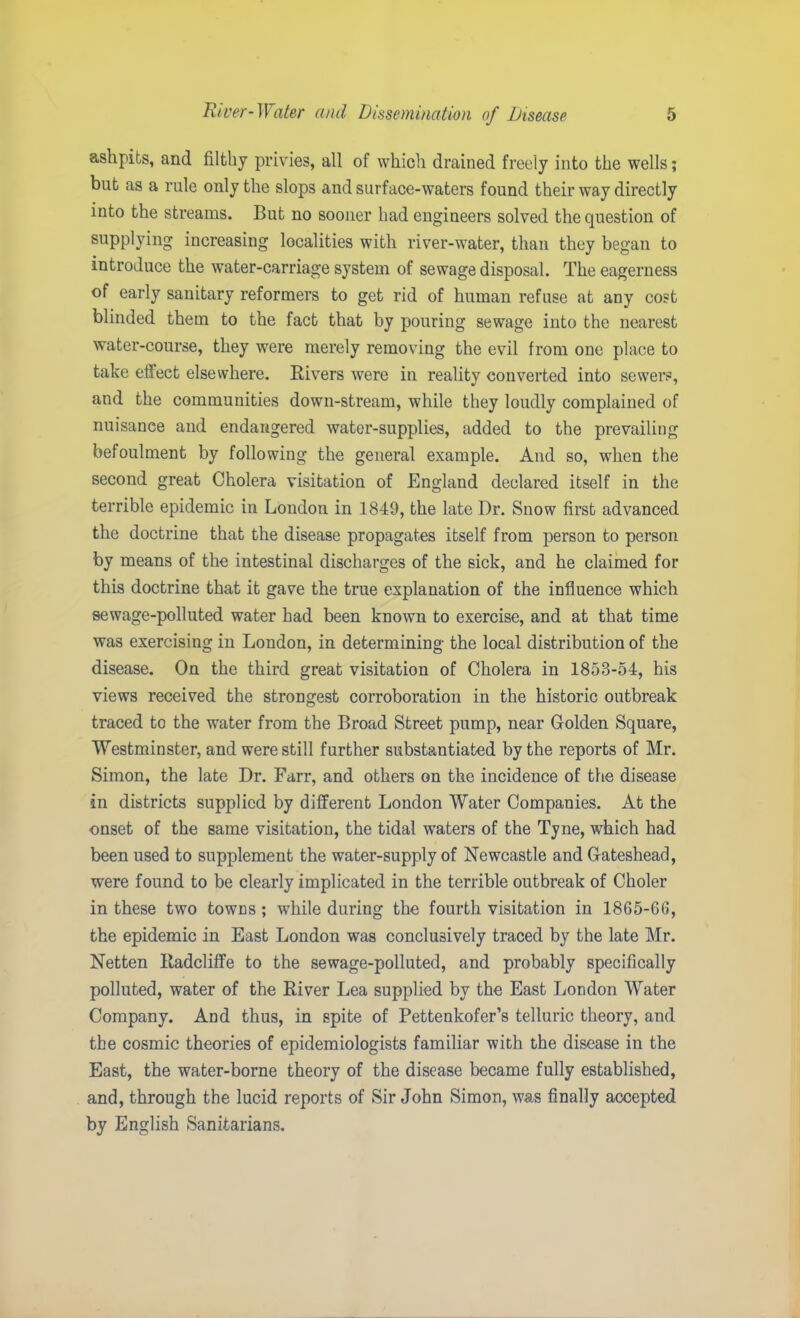 ashpits, and filthy privies, all of which drained freely into the wells; but as a rule only the slops and surface-waters found their way directly into the streams. But no sooner had engineers solved the question of supplying increasing localities with river-water, than they began to introduce the water-carriage system of sewage disposal. The eagerness of early sanitary reformers to get rid of human refuse at any cost blinded them to the fact that by pouring sewage into the nearest water-course, they were merely removing the evil from one place to take effect elsewhere. Rivers were in reality converted into sewers, and the communities down-stream, while they loudly complained of nuisance and endangered water-supplies, added to the prevailing befoulment by following the general example. And so, when the second great Cholera visitation of England declared itself in the terrible epidemic in London in 1849, the late Dr. Snow first advanced the doctrine that the disease propagates itself from person to person by means of the intestinal discharges of the sick, and he claimed for this doctrine that it gave the true explanation of the influence which sewage-polluted water had been known to exercise, and at that time was exercising in London, in determining the local distribution of the disease. On the third great visitation of Cholera in 1853-54, his views received the strongest corroboration in the historic outbreak traced to the water from the Broad Street pump, near Golden Square, Westminster, and were still further substantiated by the reports of Mr. Simon, the late Dr. Farr, and others on the incidence of the disease in districts supplied by different London Water Companies. At the onset of the same visitation, the tidal waters of the Tyne, which had been used to supplement the water-supply of Newcastle and Gateshead, were found to be clearly implicated in the terrible outbreak of Choler in these two towns ; while during the fourth visitation in 1865-66, the epidemic in East London was conclusively traced by the late Mr. Netten Eadcliffe to the sewage-polluted, and probably specifically polluted, water of the River Lea supplied by the East London Water Company. And thus, in spite of Pettenkofer’s telluric theory, and the cosmic theories of epidemiologists familiar with the disease in the East, the water-borne theory of the disease became fully established, and, through the lucid reports of Sir John Simon, was finally accepted by English Sanitarians.