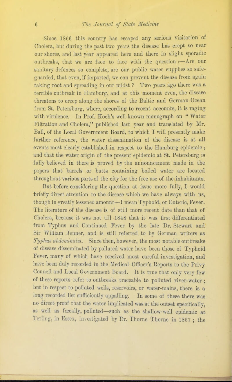 Since 1866 this country has escaped any serious visitation of Cholera, but during the past two years the disease has crept so near our shores, and last year appeared here and there in slight sporadic outbreaks, that we are face to face with the question :—Are our sanitary defences so complete, are our public water supplies so safe- guarded, that even, if imported, we can prevent the disease from again taking root and spreading in our midst ? Two years ago there was a terrible outbreak in Hamburg, and at this moment even, the disease threatens to creep along the shores of the Baltic and German Ocean from St. Petersburg, where, according to recent accounts, it is raging with virulence. In Prof. Koch’s well-known monograph on “ Water Filtration and Cholera,” published last year and translated by Mr. Ball, of the Local Government Board, to which I will presently make further reference, the water dissemination of the disease is at all events most clearly established in respect to the Hamburg epidemic ; and that the water origin of the present epidemic at St. Petersburg is fully believed in there is proved by the announcement made in the papers that barrels or butts containing boiled water are located throughout various parts of the city for the free use of the inhabitants. But before considering the question at issue more fully, I would 'briefly direct attention to the disease which we have always with us, though in greatly lessened amount—I mean Typhoid, or Enteric, Fever. The literature of the disease is of still more recent date than that of Cholera, because it was not till 1848 that it was first differentiated from Typhus and Continued Fever by the late Dr. Stewart and Sir William Jenner, and is still referred to by German writers as Typhus abdominalis. Since then, however, the most notable outbreaks of disease disseminated by polluted water have been those of Typhoid Fever, many of which have received most careful investigation, and have been duly recorded in the Medical Officer’s Reports to the Privy Council and Local Government Board. It is true that only very few of these reports refer to outbreaks traceable to polluted river-water ; but in respect to polluted wells, reservoirs, or water-mains, there is a long recorded list sufficiently appalling. In some of these there was no direct proof that the water implicated was at the outset specifically, as well as fcecally, polluted—such as the shallow-well epidemic at Terling, in Essex, investigated by Dr. Thorne Thorne in 1867 ; the