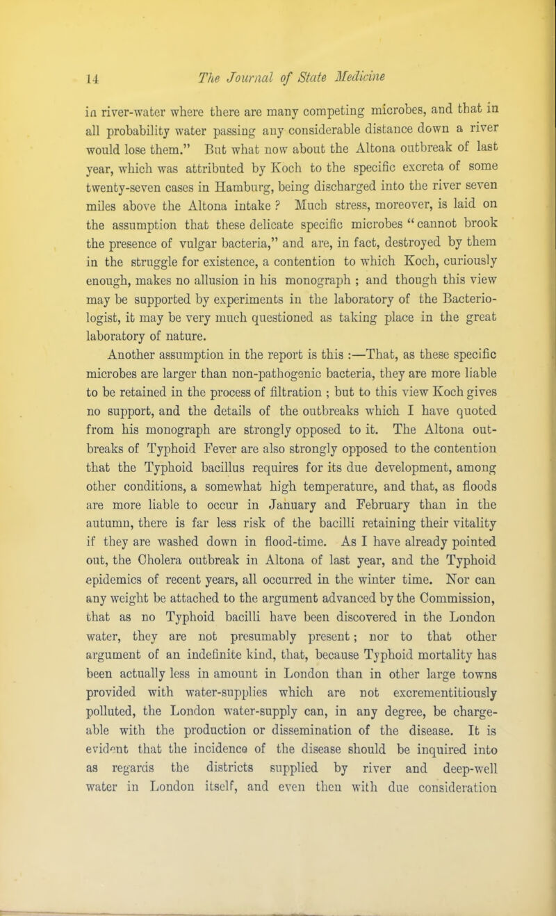 in river-water where there are many competing microbes, and that in all probability water passing any considerable distance down a river would lose them.” But what now about the Altona outbreak of last year, which was attributed by Ivoch to the specific excreta of some twenty-seven cases in Hamburg, being discharged into the river seven miles above the Altona intake ? Much stress, moreover, is laid on the assumption that these delicate specific microbes “ cannot brook the presence of vulgar bacteria,” and are, in fact, destroyed by them in the struggle for existence, a contention to which Koch, curiously enough, makes no allusion in his monograph ; and though this view may be supported by experiments in the laboratory of the Bacterio- logist, it may be very much questioned as taking place in the great laboratory of nature. Another assumption in the report is this :—That, as these specific microbes are larger than non-pathogenic bacteria, they are more liable to be retained in the process of filtration ; but to this view Koch gives no support, and the details of the outbreaks which I have quoted from his monograph are strongly opposed to it. The Altona out- breaks of Typhoid Fever are also strongly opposed to the contention that the Typhoid bacillus requires for its due development, among other conditions, a somewhat high temperature, and that, as floods are more liable to occur in January and February than in the autumn, there is far less risk of the bacilli retaining their vitality if they are washed down in flood-time. As I have already pointed out, the Cholera outbreak in Altona of last year, and the Typhoid epidemics of recent years, all occurred in the winter time. Nor can any weight be attached to the argument advanced by the Commission, that as no Typhoid bacilli have been discovered in the London water, they are not presumably present; nor to that other argument of an indefinite kind, that, because Typhoid mortality has been actually less in amount in London than in other large towns provided with water-supplies which are not excrementitiously polluted, the London water-supply can, in any degree, be charge- able with the production or dissemination of the disease. It is evident that the incidence of the disease should be inquired into as regards the districts supplied by river and deep-well water in London itself, and even then with due consideration
