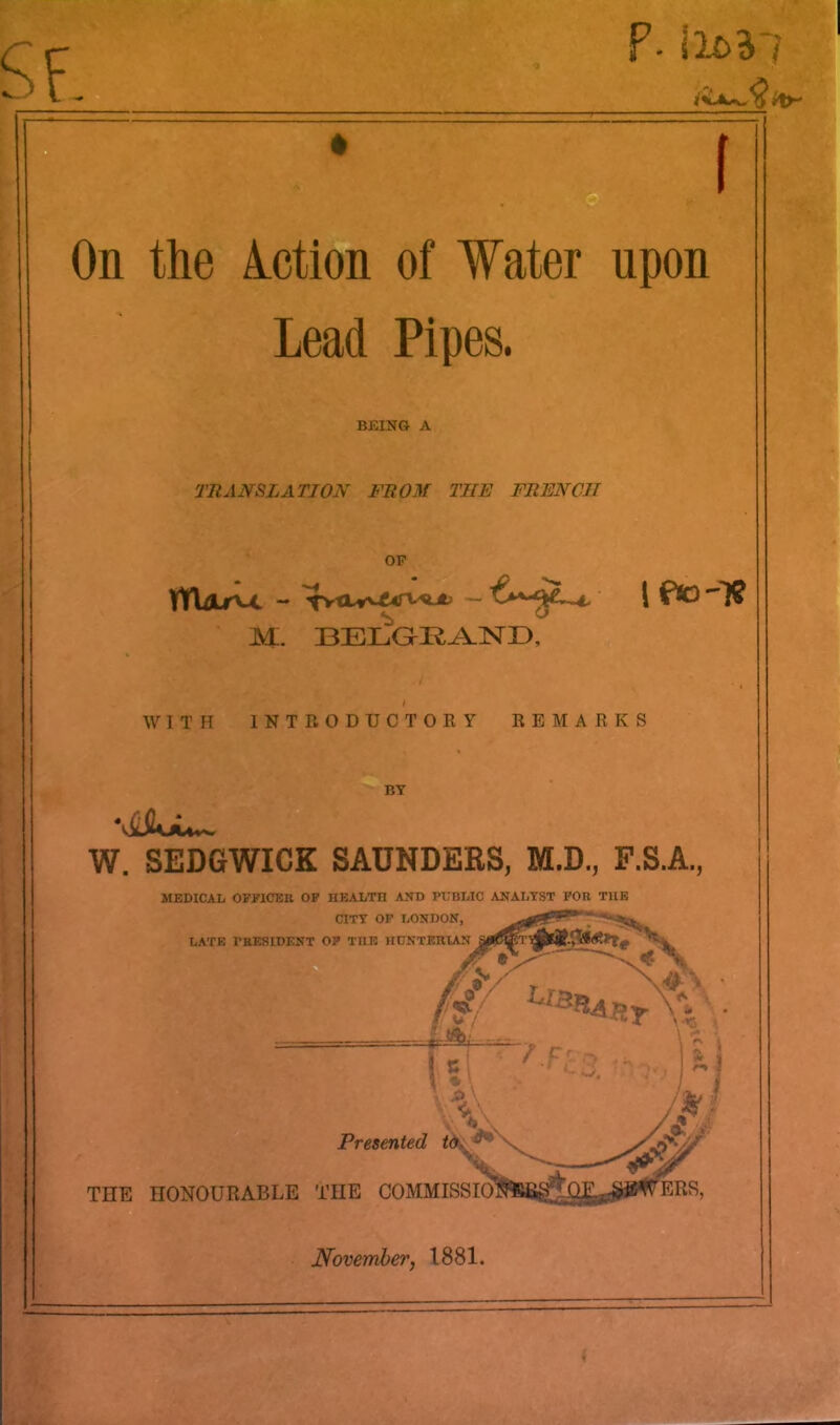 SF. F- \lt>*l i On the lotion of Water upon Lead Pipes. BEING A TRANSLATION FROM THE FRENCH OP ytWu - ^tuvAiTt^ “ 1 && M. BELGEAND, WITH INTRODUCTORY REMARKS BY W. SEDGWICK SAUNDERS, M.D., F.S.A., MEDICAL OFFICER OF HEALTH AND PUBLIC ANALYST FOR THE CITY OF LONDON, LATE PRESIDENT OF THE HUNTERIAN © X Presented to, - w ***** I ' ' F‘ 3. %7 c * TIIE HONOURABLE THE COMMISSIO ggi ERS,