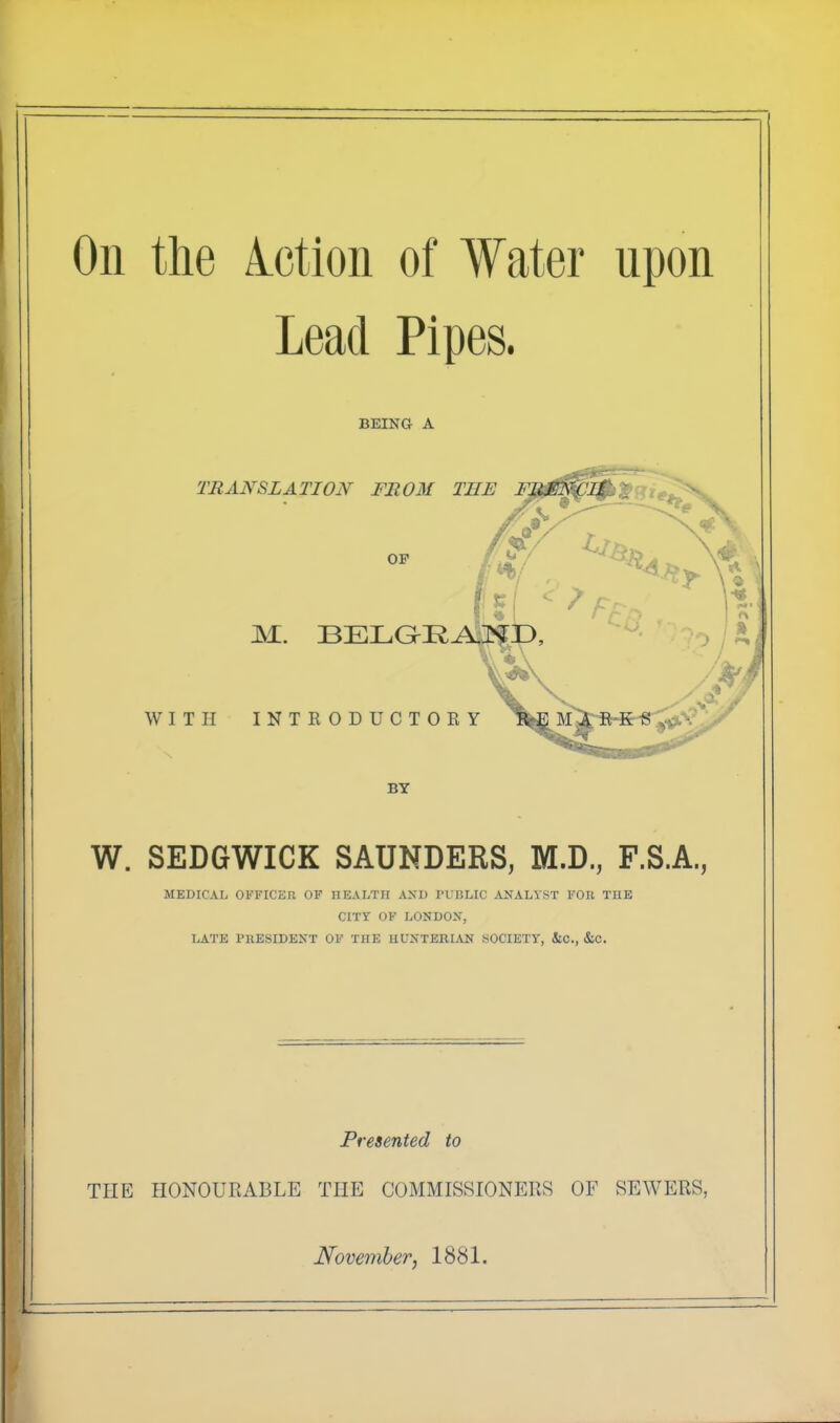 On the lotion of Water upon Lead Pipes. BEING A TRANSLATION FROM THE M. BELGR WITH INTRODUCTORY F BY W. SEDGWICK SAUNDERS, M.D., F.S.A., MEDICAL OFFICER OF HEALTH AND PUBLIC ANALYST FOR THE CITY OF LONDON, LATE PRESIDENT OF THE HUNTERIAN SOCIETY, &C., &C. Presented to TIIE HONOURABLE THE COMMISSIONERS OF SEWERS,