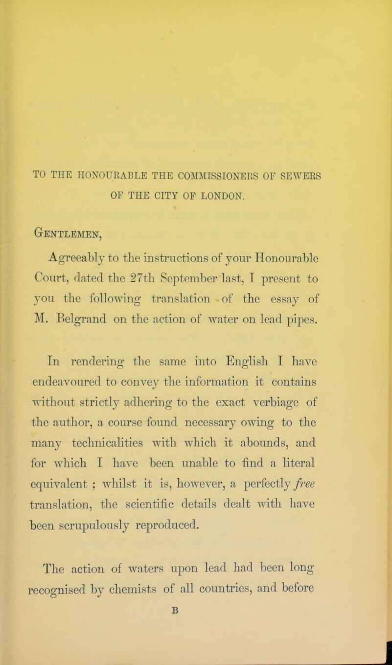 TO THE HONOURABLE THE COMMISSIONERS OF SEWERS OF THE CITY OF LONDON. Gentlemen, Agreeably to the instructions of your Honourable Court, dated the 27th September last, I present to you the following translation of the essay of M. Bel grand on the action of water on lead pipes. In rendering the same into English I have endeavoured to convey the information it contains without strictly adhering to the exact verbiage of the author, a course found necessary owing to the many technicalities with which it abounds, and for which I have been unable to find a literal equivalent ; whilst it is, however, a perfectly free translation, the scientific details dealt with have been scrupulously reproduced. The action of waters upon lead had been long recognised by chemists of all countries, and before B