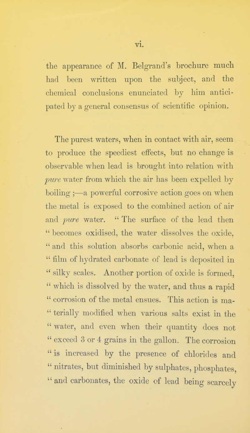 the appearance of M. Bel grand’s brochure much had been written upon the subject, and the chemical conclusions enunciated by him antici- pated by a general consensus of scientific opinion. The purest waters, when in contact with air, seem to produce the speediest effects, but no change is observable when lead is brought into relation with pure water from which the air has been expelled by boiling ;—a powerful corrosive action goes on when the metal is exposed to the combined action of air and pure water. “ The surface of the lead then “ becomes oxidised, the water dissolves the oxide, “and this solution absorbs carbonic acid, when a “ film of hydrated carbonate of lead is deposited in “ silky scales. Another portion of oxide is formed, “ which is dissolved by the water, and thus a rapid “ corrosion of the metal ensues. This action is ma- “ terially modified when various salts exist in the “ water, and even when their quantity does not “ exceed 3 or 4 grains in the gallon. The corrosion “ is increased by the presence of chlorides and “ nitrates, but diminished by sulphates, phosphates, u and carbonates, the oxide of lead being scarcely