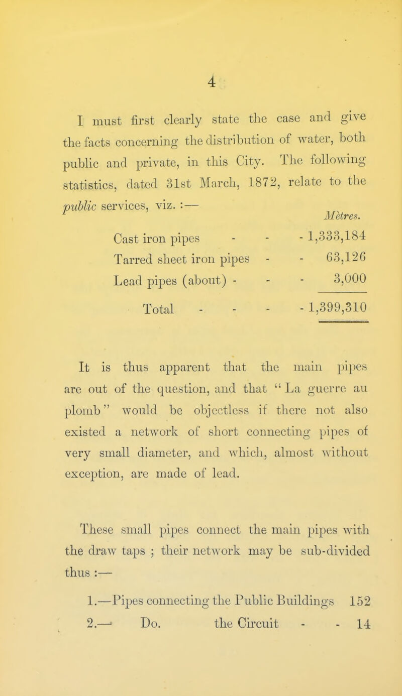 I must first clearly state the case and give the facts concerning the distribution of water, both public and private, in this City, lhe following statistics, dated 31st March, 1872, relate to the 'public services, viz. :— Cast iron pipes Tarred sheet iron pipes Lead pipes (about) - Total Metres. - 1,333,184 63,126 3,000 - 1,399,310 It is thus apparent that the main pipes are out of the question, and that “La guerre au plomb ” would be objectless if there not also existed a network of short connecting pipes of very small diameter, and which, almost without exception, are made of lead. These small pipes connect the main pipes with the draw taps ; their network may be sub-divided thus:— 1. —Pipes connecting the Public Buildings 152 2. —> Do. the Circuit 14