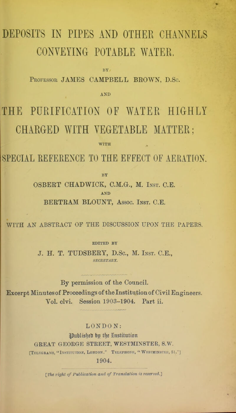 DEPOSITS IN PIPES AND OTHER CHANNELS CONVEYING POTABLE WATER, BY Professor JAMES CAMPBELL BROWN, D.Sc. AND THE PURIFICATION OF WATER HIGHLY CHARGED WITH VEGETABLE MATTER; WITH SPECIAL EEFERENCE TO THE EFFECT OF AERATION. BY OSBERT CHADWICK, C.M.G., M. Inst. C.E. AND BERTRAM BLOUNT, Assoc. Inst. C.E. WITH AN ABSTRACT OP THE DISCUSSION UPON THE PAPERS. EDITED BY J. H. T. TUDSBERY, D.Sc., M. Inst. C.E., SECRET ART. By permission of the Council. Excerpt Minutes of Proceedings of the Institution of Civil Engineers, Vol. clvi. Session 1903-1904. Part ii. LONDON: Dublisljca bp tfjE Ettstitutton GREAT GEORGE STREET, WESTMINSTER, S.W. [TF.LEGRA>rS, “iNSTITUTIO.V, LONEON.” Telkphosk, “ WkSTMINSTEI!, 51.’’] 1904. [The right of Publication and of Translation is reserved.]