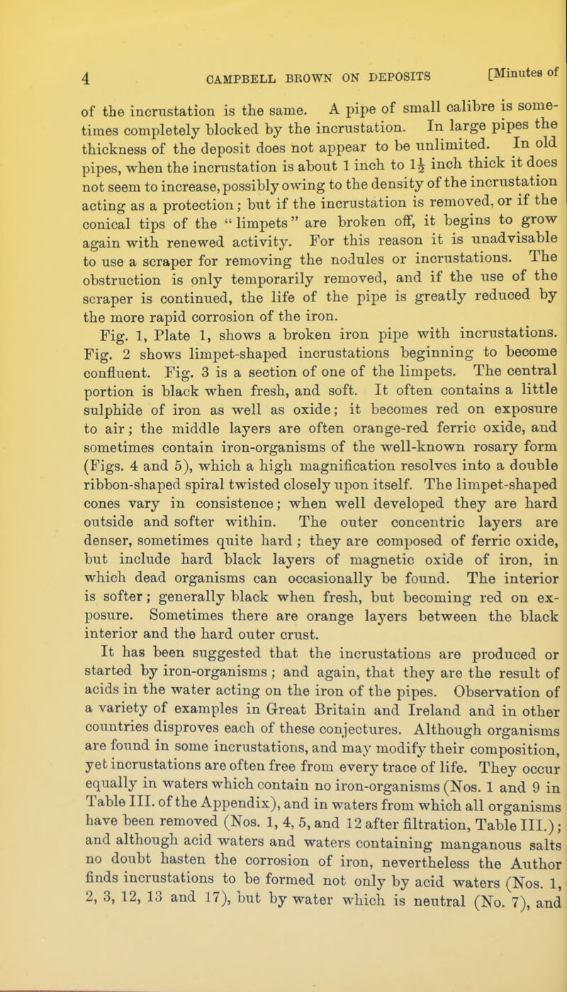 of the incrustation is the same. A pipe of small calibre is some- times completely blocked by the incrustation. In large pipes the thickness of the deposit does not appear to be unlimited. In old pipes, when the incrustation is about 1 inch to inch thick it does not seem to increase, possibly owing to the density of the incrustation acting as a protection; but if the incrustation is removed, or if the conical tips of the “ limpets ” are broken off, it begins to grow again with renewed activity. For this reason it is unadvisable to use a scraper for removing the nodules or incrustations. The obstruction is only temporarily removed, and if the use of the scraper is continued, the life of the pipe is greatly reduced by the more rapid corrosion of the iron. Fig. 1, Plate 1, shows a broken iron pipe with incrustations. Fig. 2 shows limpet-shaped incrustations beginning to become confluent. Fig. 3 is a section of one of the limpets. The central portion is black when fresh, and soft. It often contains a little sulphide of iron as well as oxide; it becomes red on exposure to air; the middle layers are often orange-red ferric oxide, and sometimes contain iron-organisms of the well-known rosary form (Figs. 4 and 5), which a high magnification resolves into a double ribbon-shaped spiral twisted closely upon itself. The limpet-shaped cones vary in consistence; when well developed they are hard outside and softer within. The outer concentric layers are denser, sometimes quite hard ; they are composed of ferric oxide, but include hard black layers of magnetic oxide of iron, in which dead organisms can occasionally be found. The interior is softer; generally black when fresh, but becoming red on ex- posure. Sometimes there are orange layers between the black interior and the hard outer crust. It has been suggested that the incrustations are produced or started by iron-organisms; and again, that they are the result of acids in the water acting on the iron of tbe pipes. Observation of a variety of examples in Great Britain and Ireland and in other countries disproves each of these conjectures. Although organisms are found in some incrustations, and may modify their composition, yet incrustations are often free from every trace of life. They occur equally in waters which contain no iron-organisms (Nos. 1 and 9 in lable III. of the Appendix), and in waters from which all organisms have been removed (Nos. 1, 4, 5, and 12 after filtration. Table III.); and although acid waters and waters containing manganous salts no doubt hasten the corrosion of iron, nevertheless the Author finds incrustations to be formed not only by acid waters (Nos. 1, 2, 3, 12, 13 and 17), but by water which is neutral (No. 7), and