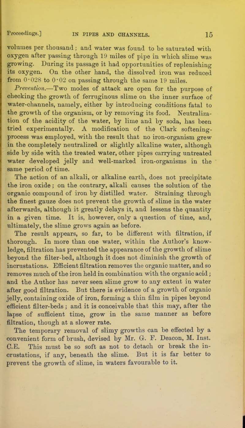 volumes per thousand; and water was found to be satui*ated with oxygen after passing through 19 miles of pipe in which slime was growing. During its passage it had opportunities of replenishing its oxygen. On the other hand, the dissolved iron was reduced from 0*028 to 0*02 on passing through the same 19 miles. Prevention.—Two modes of attack are open for the purpose of checking the growth of ferruginous slime on the inner surface of water-channels, namely, either by introducing conditions fatal to the growth of the organism, or by removing its food. Neutraliza- tion of the acidity of the water, by lime and by soda, has been tried experimentally. A modification of the Clark softening- process was employed, with the result that no iron-organism grew in the completely neutralized or slightly alkaline water, although side by side with the treated water, other pipes carrying untreated water developed jelly and well-marked iron-organisms in the same period of time. The action of an alkali, or alkaline earth, does not precipitate the iron oxide; on the contrary, alkali causes the solution of the I organic compound of iron by distilled water. Straining through f the finest gauze does not prevent the growth of slime in the water I afterwards, although it greatly delays it, and lessens the quantity in a given time. It is, however, only a question of time, and, 1 ultimately, the slime grows again as before. The result appears, so far, to be different with filtration, if thorough. In more than one water, within the Author’s know- ledge, filtration has prevented the appearance of the growth of slime beyond the filter-bed, although it does not diminish the growth of incrustations. Efficient filtration removes the organic matter, and so removes much of the iron held in combination with the organic acid; and the Author has never seen slime grow to any extent in water after good filtration. But there is evidence of a growth of organic jelly, containing oxide of iron, forming a thin film in pipes beyond efficient filter-beds ; and it is conceivable that this may, after the lapse of sufficient time, grow in the same manner as before filtration, though at a slower rate. The temporary removal of slimy growths can be effected by a convenient form of brush, devised by Mr. G. F. Deacon, M. Inst. C.E. This must be so soft as not to detach or break the in- crustations, if any, beneath the slime. But it is far better to prevent the growth of slime, in waters favourable to it.