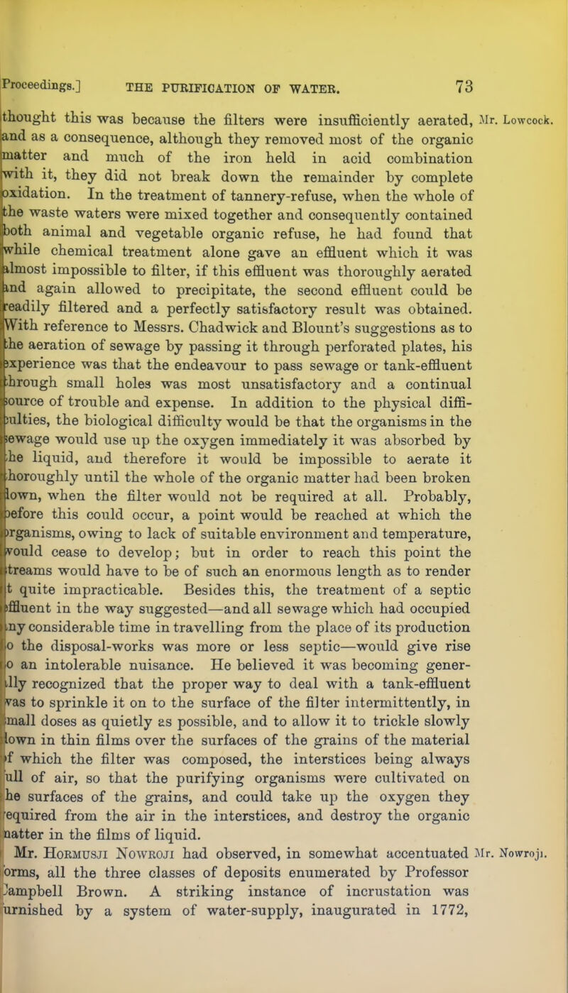 thought this was because the filters were insufficiently aerated, Mr. Lowcock. and as a consequence, although they removed most of the organic matter and much of the iron held in acid combination with it, they did not break down the remainder by complete oxidation. In the treatment of tannery-refuse, when the whole of the waste waters were mixed together and consequently contained both animal and vegetable organic refuse, he had found that while chemical treatment alone gave an effluent which it was ilmost impossible to filter, if this effluent was thoroughly aerated ind again allowed to precipitate, the second effluent could be readily filtered and a perfectly satisfactory result was obtained. With reference to Messrs. Chadwick and Blount’s suggestions as to I the aeration of sewage by passing it through perforated plates, his | jxperience was that the endeavour to pass sewage or tank-effluent 1 brough small holes was most unsatisfactory and a continual lource of trouble and expense. In addition to the physical diffi- ! sulties, the biological difficulty would be that the organisms in the i lewage would use iip the oxygen immediately it was absorbed by i rhe liquid, and therefore it would be impossible to aerate it j horoughly until the whole of the organic matter had been broken i lown, wfflen the filter would not be required at all. Probably, j before this could occur, a point would be reached at which the )rganisms, owing to lack of suitable environment and temperature, vould cease to develop; but in order to reach this point the treams would have to be of such an enormous length as to render t quite impracticable. Besides this, the treatment of a septic I iffluent in the way suggested—and all sewage which had occupied ' ■ny considerable time in travelling from the place of its production 0 the disposal-works was more or less septic—would give rise j 0 an intolerable nuisance. He believed it was becoming gener- i Ily recognized that the proper way to deal with a tank-effluent ! ^^as to sprinkle it on to the surface of the filter intermittently, in Imall doses as quietly as possible, and to allow it to trickle slowly ' lown in thin films over the surfaces of the grains of the material 'f which the filter was composed, the interstices being always ull of air, so that the purifying organisms were cultivated on I he surfaces of the grains, and could take up the oxygen they I |equired from the air in the interstices, and destroy the organic j patter in the films of liquid. ' ! Mr. Hormusji Nowroji had observed, in somewhat accentuated l^lr. Nowroji. | ibrms, all the three classes of deposits enumerated by Professor I [Jampbell Brown. A striking instance of incrustation was , rurnished by a system of water-supply, inaugurated in 1772, I