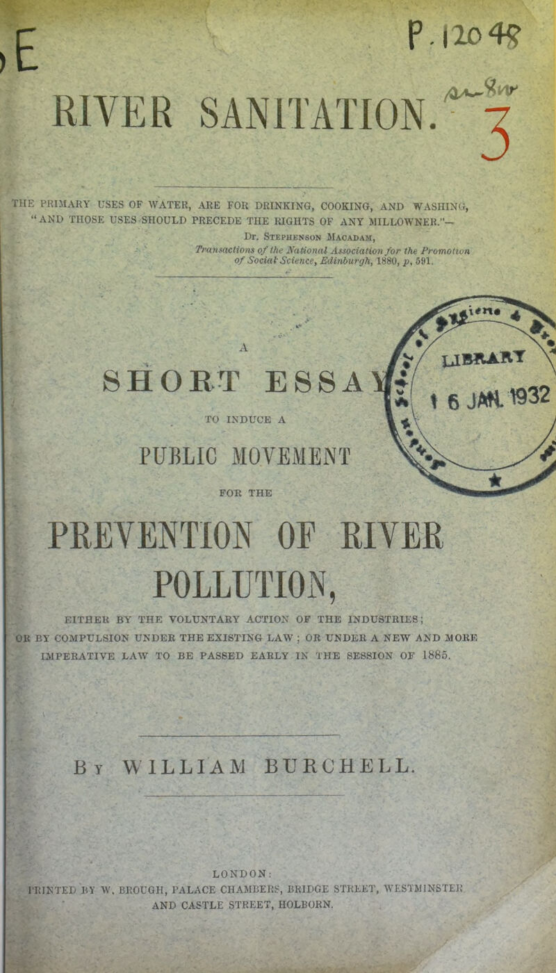 P.|20 4<? RIVER SANITATION. ^'■7 THE PRIMARY USES OF WATER, ARE FOR DRINKING, COOKING, AND WASHING, “AND THOSE USES SHOULD PRECEDE THE RIGHTS OF ANY MILLOWNER.”— Dr. Stephenson Macadam, Transactions of the National Association for the Promotion of Social Science, Edinburgh, 1880, p, 591. A SHORT ESSA TO INDUCE A PUBLIC MOVEMENT FOR THE PREVENTION OE RIVER POLLUTION, EITHEU BY THE VOLUNTARY ACTION OF THE INDUSTRIES; OK BY COMPULSION UNDER THE EXISTING LAW ; OR UNDER A NEW AND MORE IMPERATIVE LAW TO BE PASSED EARLY IN THE SESSION OF 1885. \ By WILLIAM BURCHELL. LONDON: PRINTED BY W. BROUGH, PALACE CHAMBERS, BRIDGE STREET, WESTMINSTER AND CASTLE STREET, IIOLBORN.