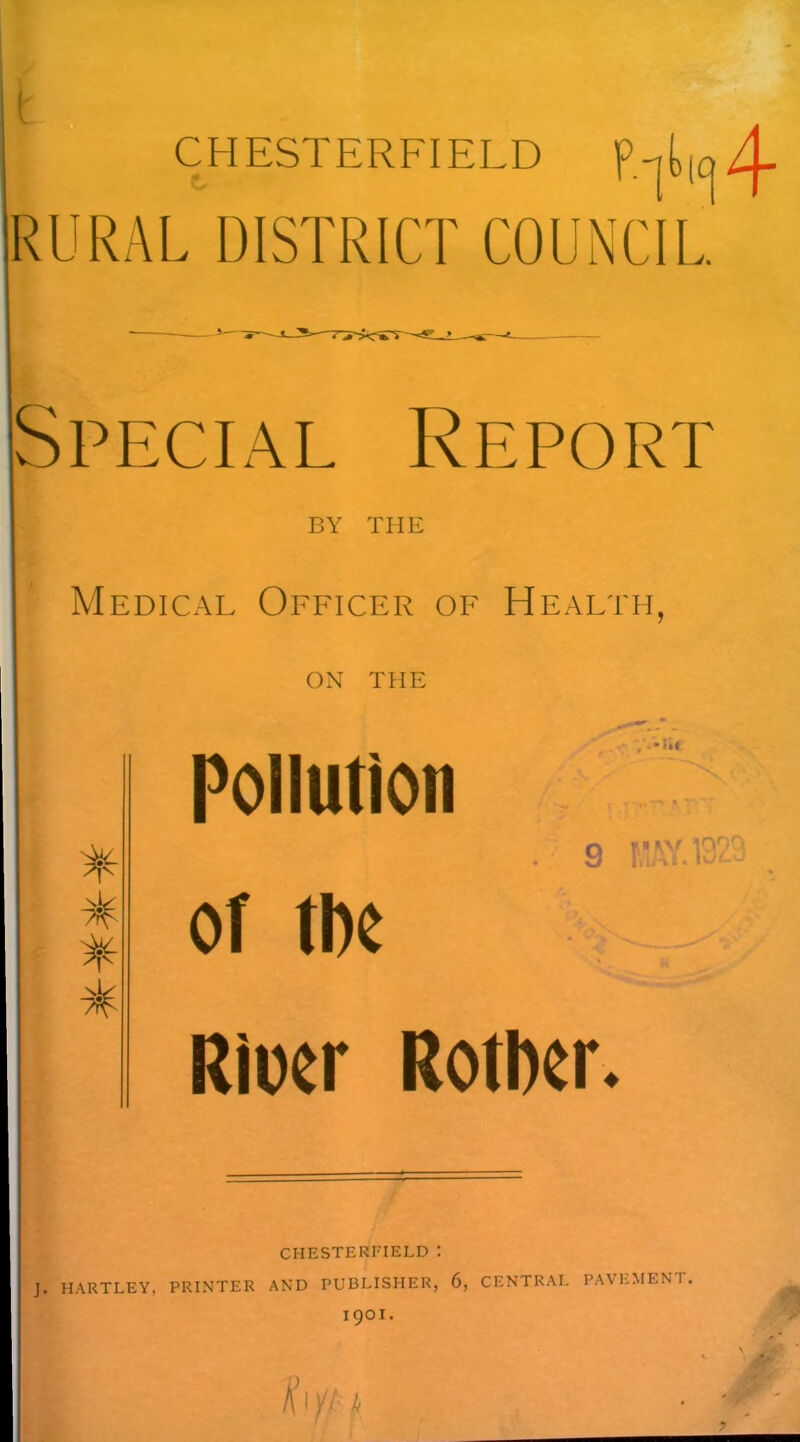 LL4 RURAL DISTRICT COUNCIL Special Report BY THE Medical Officer of Health, ON THE * * 7^ Pollution ' nt o THY 1000, y t... i - ■ '• of tbe Rioer Rotlxr. CHESTERFIELD : J. HARTLEY, PRINTER AND PUBLISHER, 6, CENTRAL PAVEMENT.