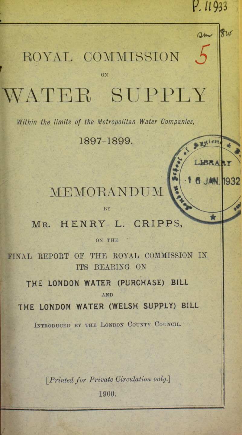 V. n ROYAL COMMISSION S ox WATER SUPPLY Within the limits of the Metropolitan Water Companies, 1897-1899. MEMORANDUM BY Mr. henry l. cripps. ON THE FINAL REPORT OF THE ROYAL COMMISSION IN ITS BEARING ON THE LONDON WATER (PURCHASE) BILL AND THE LONDON WATER (WELSH SUPPLY) BILL Introduced by the London County Council. [.Printed for Private Circulation only] 1900.